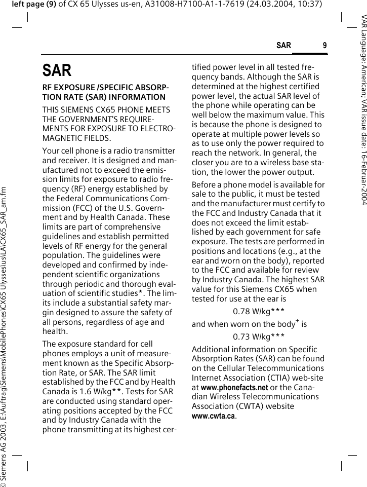 &copy; Siemens AG 2003, E:\Auftrag\Siemens\MobilePhones\CX65 Ulysses\us\LA\CX65_SAR_am.fm9SARVAR Language: American; VAR issue date: 16-Februar-2004left page (9) of CX 65 Ulysses us-en, A31008-H7100-A1-1-7619 (24.03.2004, 10:37)SARRF EXPOSURE /SPECIFIC ABSORP-TION RATE (SAR) INFORMATIONTHIS SIEMENS CX65 PHONE MEETS THE GOVERNMENT'S REQUIRE-MENTS FOR EXPOSURE TO ELECTRO-MAGNETIC FIELDS.Your cell phone is a radio transmitter and receiver. It is designed and man-ufactured not to exceed the emis-sion limits for exposure to radio fre-quency (RF) energy established by the Federal Communications Com-mission (FCC) of the U.S. Govern-ment and by Health Canada. These limits are part of comprehensive guidelines and establish permitted levels of RF energy for the general population. The guidelines were developed and confirmed by inde-pendent scientific organizations through periodic and thorough eval-uation of scientific studies*. The lim-its include a substantial safety mar-gin designed to assure the safety of all persons, regardless of age and health.The exposure standard for cell phones employs a unit of measure-ment known as the Specific Absorp-tion Rate, or SAR. The SAR limit established by the FCC and by Health Canada is 1.6 W/kg**. Tests for SAR are conducted using standard oper-ating positions accepted by the FCC and by Industry Canada with the phone transmitting at its highest cer-tified power level in all tested fre-quency bands. Although the SAR is determined at the highest certified power level, the actual SAR level of the phone while operating can be well below the maximum value. This is because the phone is designed to operate at multiple power levels so as to use only the power required to reach the network. In general, the closer you are to a wireless base sta-tion, the lower the power output. Before a phone model is available for sale to the public, it must be tested and the manufacturer must certify to the FCC and Industry Canada that it does not exceed the limit estab-lished by each government for safe exposure. The tests are performed in positions and locations (e.g., at the ear and worn on the body), reported to the FCC and available for review by Industry Canada. The highest SAR value for this Siemens CX65 when tested for use at the ear is0.78 W/kg***and when worn on the body+ is0.73 W/kg***Additional information on Specific Absorption Rates (SAR) can be found on the Cellular Telecommunications Internet Association (CTIA) web-site at www.phonefacts.net or the Cana-dian Wireless Telecommunications Association (CWTA) website www.cwta.ca. 