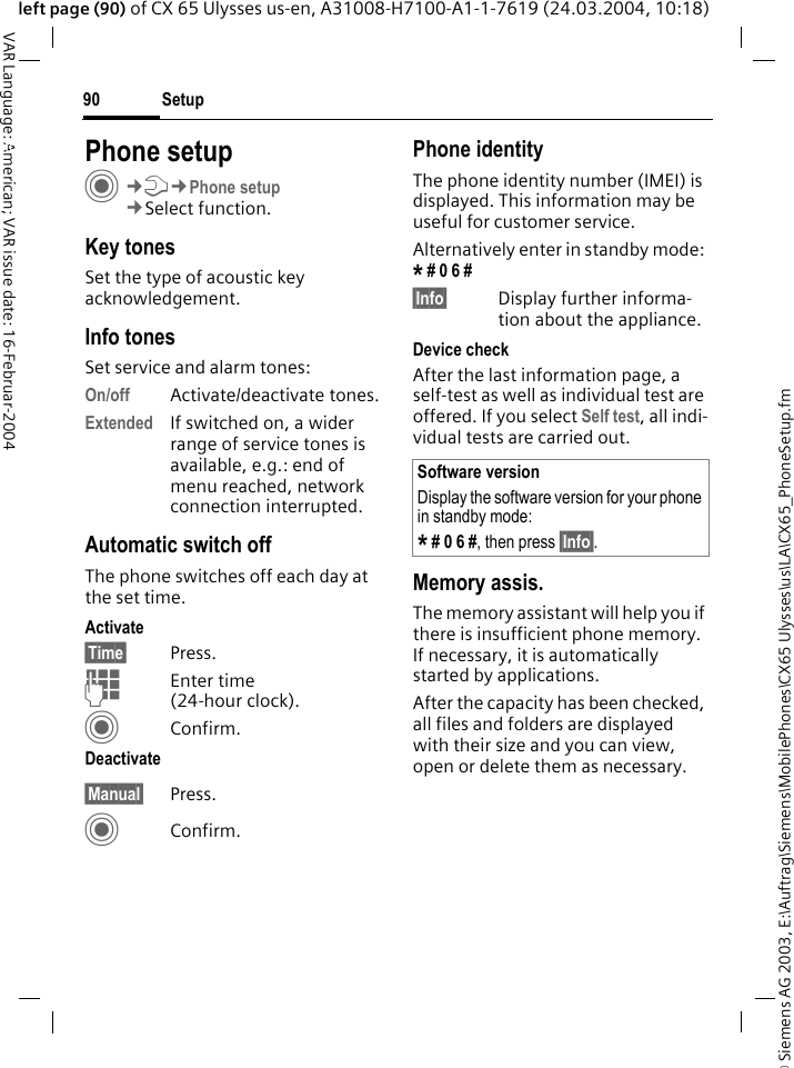 &copy; Siemens AG 2003, E:\Auftrag\Siemens\MobilePhones\CX65 Ulysses\us\LA\CX65_PhoneSetup.fmSetup90VAR Language: American; VAR issue date: 16-Februar-2004left page (90) of CX 65 Ulysses us-en, A31008-H7100-A1-1-7619 (24.03.2004, 10:18)Setup Phone setupC&cent;T&cent;Phone setup&cent;Select function.Key tonesSet the type of acoustic key acknowledgement.Info tonesSet service and alarm tones:On/off Activate/deactivate tones.Extended If switched on, a wider range of service tones is available, e.g.: end of menu reached, network connection interrupted.Automatic switch offThe phone switches off each day at the set time.Activate&sect;Time&sect; Press.JEnter time (24-hour clock).CConfirm.Deactivate&sect;Manual&sect; Press.CConfirm.Phone identityThe phone identity number (IMEI) is displayed. This information may be useful for customer service. Alternatively enter in standby mode: * # 0 6 # &sect;Info&sect; Display further informa-tion about the appliance.Device checkAfter the last information page, a self-test as well as individual test are offered. If you select Self test, all indi-vidual tests are carried out.Memory assis.The memory assistant will help you if there is insufficient phone memory. If necessary, it is automatically started by applications.After the capacity has been checked, all files and folders are displayed with their size and you can view, open or delete them as necessary.Software versionDisplay the software version for your phone in standby mode:* # 0 6 #, then press &sect;Info&sect;.