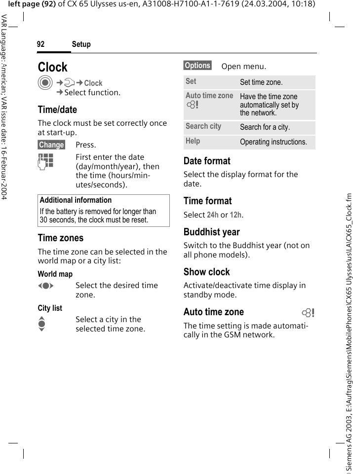 &copy; Siemens AG 2003, E:\Auftrag\Siemens\MobilePhones\CX65 Ulysses\us\LA\CX65_Clock.fmSetup92VAR Language: American; VAR issue date: 16-Februar-2004left page (92) of CX 65 Ulysses us-en, A31008-H7100-A1-1-7619 (24.03.2004, 10:18)Setup ClockC&cent;T&cent;Clock&cent;Select function.Time/dateThe clock must be set correctly once at start-up.&sect;Change&sect; Press.JFirst enter the date (day/month/year), then the time (hours/min-utes/seconds).Time zonesThe time zone can be selected in the world map or a city list:World mapFSelect the desired time zone.City listISelect a city in the selected time zone.&sect;Options&sect; Open menu.Date formatSelect the display format for the date.Time formatSelect 24h or 12h.Buddhist yearSwitch to the Buddhist year (not on all phone models). Show clockActivate/deactivate time display in standby mode.Auto time zone bThe time setting is made automati-cally in the GSM network.Additional informationIf the battery is removed for longer than 30 seconds, the clock must be reset. Set Set time zone.Auto time zone = Have the time zone automatically set by the network.Search city Search for a city.Help Operating instructions.