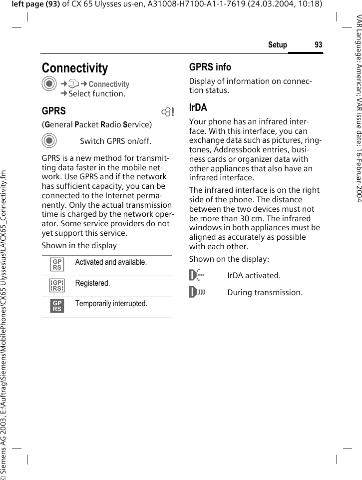 &copy; Siemens AG 2003, E:\Auftrag\Siemens\MobilePhones\CX65 Ulysses\us\LA\CX65_Connectivity.fm93SetupVAR Language: American; VAR issue date: 16-Februar-2004left page (93) of CX 65 Ulysses us-en, A31008-H7100-A1-1-7619 (24.03.2004, 10:18)Setup ConnectivityC&cent;T&cent;Connectivity&cent;Select function.GPRS b(General Packet Radio Service)CSwitch GPRS on/off.GPRS is a new method for transmit-ting data faster in the mobile net-work. Use GPRS and if the network has sufficient capacity, you can be connected to the Internet perma-nently. Only the actual transmission time is charged by the network oper-ator. Some service providers do not yet support this service. Shown in the displayGPRS infoDisplay of information on connec-tion status.IrDAYour phone has an infrared inter-face. With this interface, you can exchange data such as pictures, ring-tones, Addressbook entries, busi-ness cards or organizer data with other appliances that also have an infrared interface. The infrared interface is on the right side of the phone. The distance between the two devices must not be more than 30 cm. The infrared windows in both appliances must be aligned as accurately as possible with each other.Shown on the display:&macr;IrDA activated.&reg;During transmission.&pound; Activated and available.&cent; Registered.&curren; Temporarily interrupted.