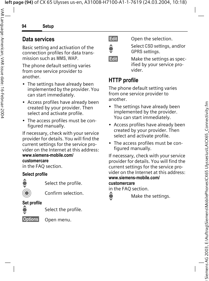 &copy; Siemens AG 2003, E:\Auftrag\Siemens\MobilePhones\CX65 Ulysses\us\LA\CX65_Connectivity.fmSetup94VAR Language: American; VAR issue date: 16-Februar-2004left page (94) of CX 65 Ulysses us-en, A31008-H7100-A1-1-7619 (24.03.2004, 10:18)Data servicesBasic setting and activation of the connection profiles for data trans-mission such as MMS, WAP. The phone default setting varies from one service provider to another.&bull; The settings have already been implemented by the provider. You can start immediately.&bull; Access profiles have already been created by your provider. Then select and activate profile.&bull; The access profiles must be con-figured manually.If necessary, check with your service provider for details. You will find the current settings for the service pro-vider on the Internet at this address: www.siemens-mobile.com/customercare in the FAQ section.Select profileISelect the profile.CConfirm selection.Set profileISelect the profile.&sect;Options&sect; Open menu.&sect;Edit&sect; Open the selection.ISelect CSD settings, and/or GPRS settings.&sect;Edit&sect; Make the settings as spec-ified by your service pro-vider. HTTP profileThe phone default setting varies from one service provider to another.&bull; The settings have already been implemented by the provider. You can start immediately.&bull; Access profiles have already been created by your provider. Then select and activate profile.&bull; The access profiles must be con-figured manually.If necessary, check with your service provider for details. You will find the current settings for the service pro-vider on the Internet at this address: www.siemens-mobile.com/customercare in the FAQ section.IMake the settings.