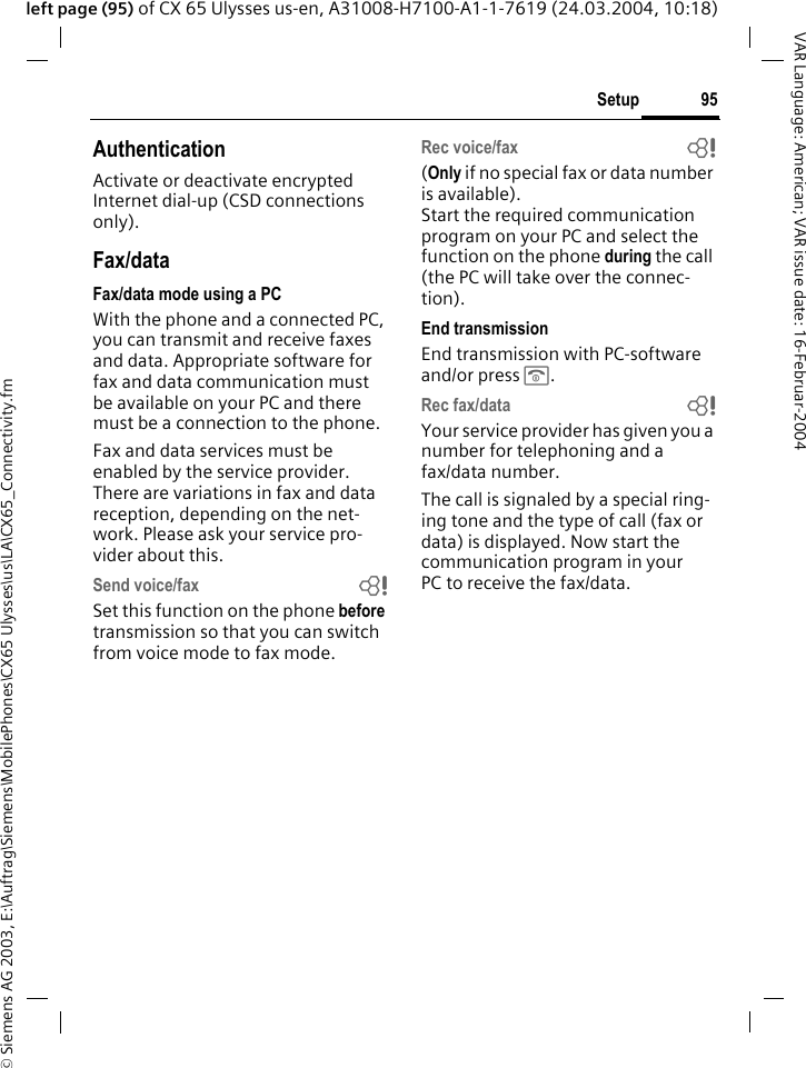 &copy; Siemens AG 2003, E:\Auftrag\Siemens\MobilePhones\CX65 Ulysses\us\LA\CX65_Connectivity.fm95SetupVAR Language: American; VAR issue date: 16-Februar-2004left page (95) of CX 65 Ulysses us-en, A31008-H7100-A1-1-7619 (24.03.2004, 10:18)AuthenticationActivate or deactivate encrypted Internet dial-up (CSD connections only).Fax/dataFax/data mode using a PCWith the phone and a connected PC, you can transmit and receive faxes and data. Appropriate software for fax and data communication must be available on your PC and there must be a connection to the phone. Fax and data services must be enabled by the service provider. There are variations in fax and data reception, depending on the net-work. Please ask your service pro-vider about this.Send voice/fax bSet this function on the phone before transmission so that you can switch from voice mode to fax mode.Rec voice/fax b(Only if no special fax or data number is available). Start the required communication program on your PC and select the function on the phone during the call (the PC will take over the connec-tion).End transmissionEnd transmission with PC-software and/or press B.Rec fax/data bYour service provider has given you a number for telephoning and a fax/data number.The call is signaled by a special ring-ing tone and the type of call (fax or data) is displayed. Now start the communication program in your PC to receive the fax/data.