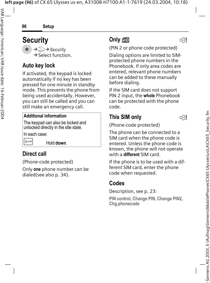 &copy; Siemens AG 2003, E:\Auftrag\Siemens\MobilePhones\CX65 Ulysses\us\LA\CX65_Security.fmSetup96VAR Language: American; VAR issue date: 16-Februar-2004left page (96) of CX 65 Ulysses us-en, A31008-H7100-A1-1-7619 (24.03.2004, 10:18)Setup SecurityC&cent;T&cent;Security&cent;Select function.Auto key lockIf activated, the keypad is locked automatically if no key has been pressed for one minute in standby mode. This prevents the phone from being used accidentally. However, you can still be called and you can still make an emergency call.Direct call(Phone-code protected)Only one phone number can be dialed(see also p. 34). Only &sbquo;b(PIN 2 or phone code protected)Dialing options are limited to SIM-protected phone numbers in the Phonebook. If only area codes are entered, relevant phone numbers can be added to these manually before dialing.If the SIM card does not support PIN 2 input, the whole Phonebook can be protected with the phone code.This SIM only b(Phone-code protected)The phone can be connected to a SIM card when the phone code is entered. Unless the phone code is known, the phone will not operate with a different SIM card.If the phone is to be used with a dif-ferent SIM card, enter the phone code when requested.CodesDescription, see p. 23:PIN control, Change PIN, Change PIN2, Chg.phonecodeAdditional informationThe keypad can also be locked and unlocked directly in the idle state.In each case:# Hold down.