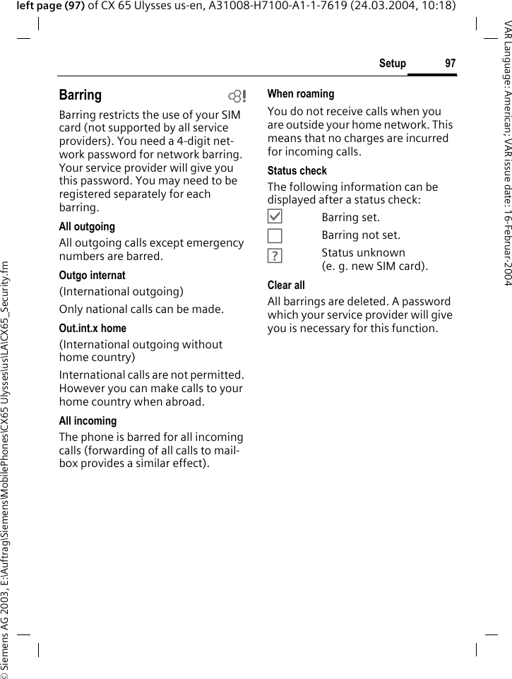 &copy; Siemens AG 2003, E:\Auftrag\Siemens\MobilePhones\CX65 Ulysses\us\LA\CX65_Security.fm97SetupVAR Language: American; VAR issue date: 16-Februar-2004left page (97) of CX 65 Ulysses us-en, A31008-H7100-A1-1-7619 (24.03.2004, 10:18)Barring bBarring restricts the use of your SIM card (not supported by all service providers). You need a 4-digit net-work password for network barring. Your service provider will give you this password. You may need to be registered separately for each barring.All outgoingAll outgoing calls except emergency numbers are barred.Outgo internat(International outgoing)Only national calls can be made.Out.int.x home(International outgoing without home country)International calls are not permitted. However you can make calls to your home country when abroad.All incomingThe phone is barred for all incoming calls (forwarding of all calls to mail-box provides a similar effect).When roamingYou do not receive calls when you are outside your home network. This means that no charges are incurred for incoming calls.Status checkThe following information can be displayed after a status check:&Ouml;Barring set.&Otilde;Barring not set.&Ocirc;Status unknown (e.g.new SIM card).Clear allAll barrings are deleted. A password which your service provider will give you is necessary for this function.