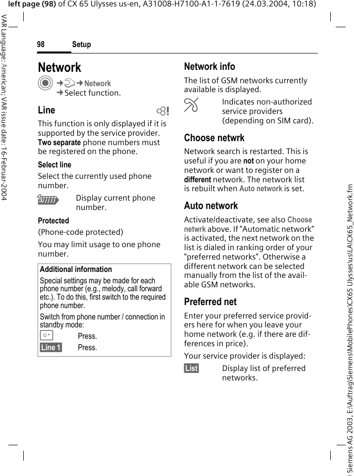&copy; Siemens AG 2003, E:\Auftrag\Siemens\MobilePhones\CX65 Ulysses\us\LA\CX65_Network.fmSetup98VAR Language: American; VAR issue date: 16-Februar-2004left page (98) of CX 65 Ulysses us-en, A31008-H7100-A1-1-7619 (24.03.2004, 10:18)Setup NetworkC&cent;T&cent;Network&cent;Select function.Line bThis function is only displayed if it is supported by the service provider. Two separate phone numbers must be registered on the phone.Select lineSelect the currently used phone number.\Display current phone number.Protected(Phone-code protected)You may limit usage to one phone number.Network infoThe list of GSM networks currently available is displayed.&AElig;Indicates non-authorized service providers (depending on SIM card).Choose netwrkNetwork search is restarted. This is useful if you are not on your home network or want to register on a different network. The network list is rebuilt when Auto network is set.Auto network Activate/deactivate, see also Choose netwrk above. If "Automatic network" is activated, the next network on the list is dialed in ranking order of your "preferred networks". Otherwise a different network can be selected manually from the list of the avail-able GSM networks.Preferred net Enter your preferred service provid-ers here for when you leave your home network (e.g. if there are dif-ferences in price).Your service provider is displayed:&sect;List&sect; Display list of preferred networks.Additional informationSpecial settings may be made for each phone number (e.g., melody, call forward etc.). To do this, first switch to the required phone number. Switch from phone number / connection in standby mode:0Press. &sect;Line 1&sect; Press.
