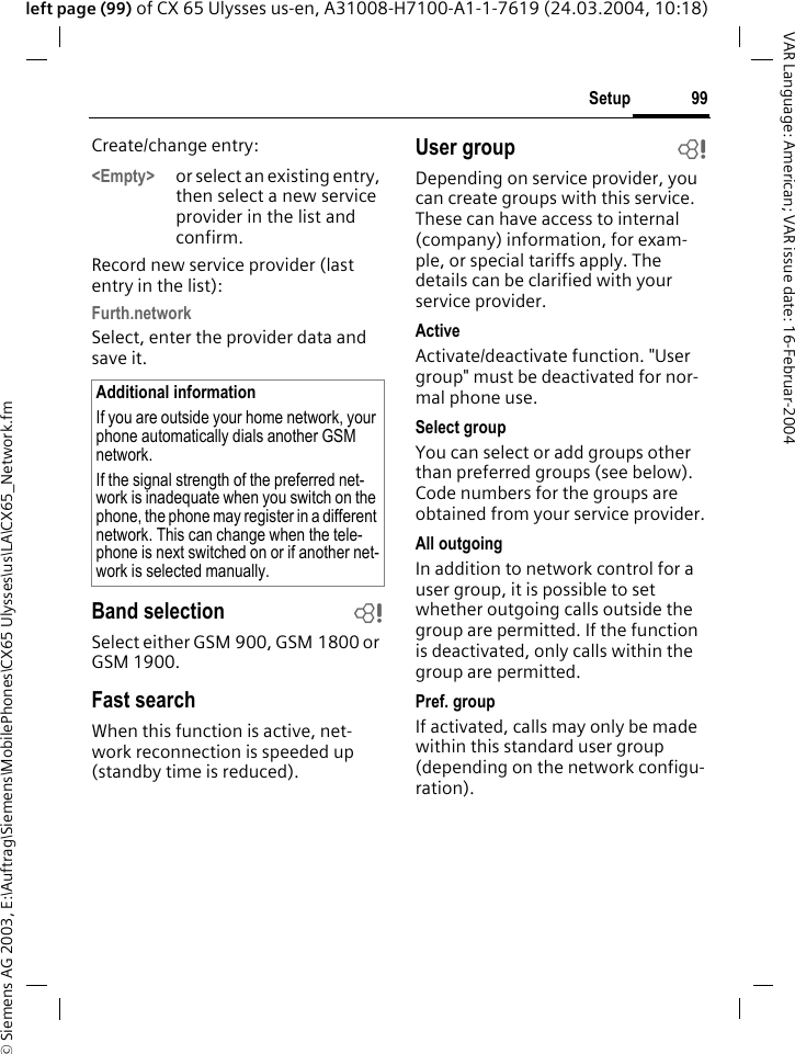 &copy; Siemens AG 2003, E:\Auftrag\Siemens\MobilePhones\CX65 Ulysses\us\LA\CX65_Network.fm99SetupVAR Language: American; VAR issue date: 16-Februar-2004left page (99) of CX 65 Ulysses us-en, A31008-H7100-A1-1-7619 (24.03.2004, 10:18)Create/change entry: <Empty> or select an existing entry, then select a new service provider in the list and confirm.Record new service provider (last entry in the list):Furth.networkSelect, enter the provider data and save it.Band selection bSelect either GSM 900, GSM 1800 or GSM 1900.Fast searchWhen this function is active, net-work reconnection is speeded up (standby time is reduced).User group bDepending on service provider, you can create groups with this service. These can have access to internal (company) information, for exam-ple, or special tariffs apply. The details can be clarified with your service provider.ActiveActivate/deactivate function. "User group" must be deactivated for nor-mal phone use.Select groupYou can select or add groups other than preferred groups (see below). Code numbers for the groups are obtained from your service provider.All outgoingIn addition to network control for a user group, it is possible to set whether outgoing calls outside the group are permitted. If the function is deactivated, only calls within the group are permitted.Pref. groupIf activated, calls may only be made within this standard user group (depending on the network configu-ration).Additional informationIf you are outside your home network, your phone automatically dials another GSM network.If the signal strength of the preferred net-work is inadequate when you switch on the phone, the phone may register in a different network. This can change when the tele-phone is next switched on or if another net-work is selected manually.