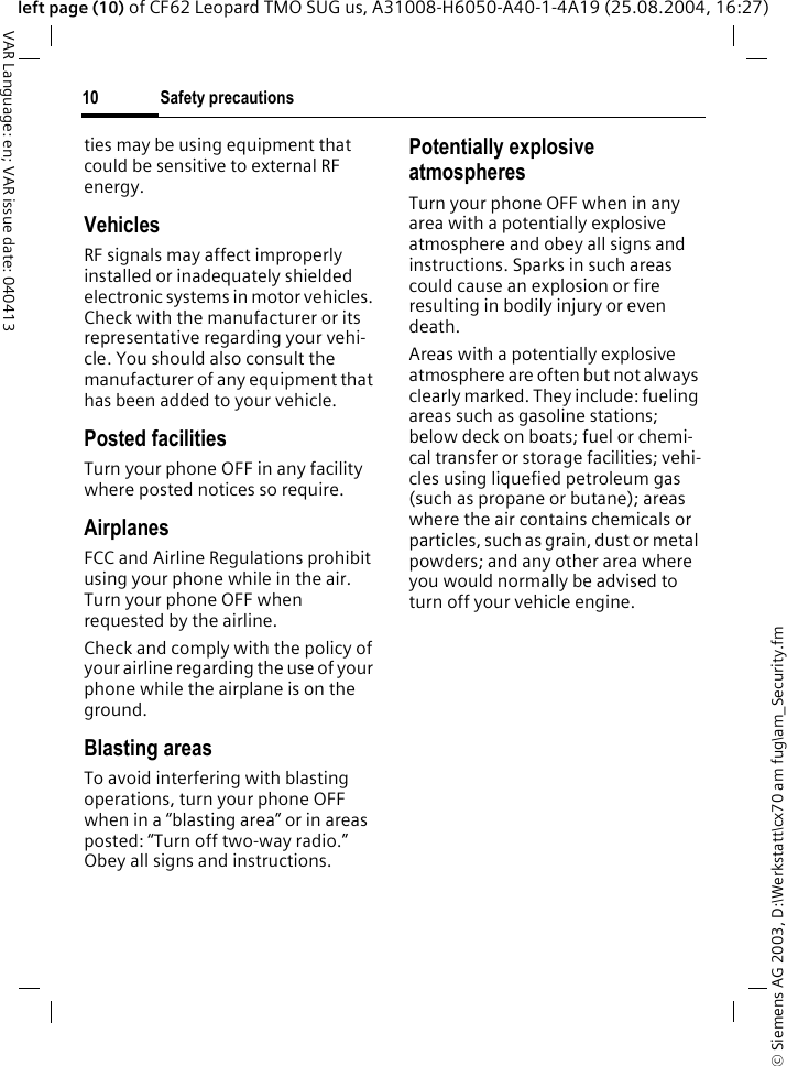 &copy; Siemens AG 2003, D:\Werkstatt\cx70 am fug\am_Security.fmSafety precautions10VAR Language: en; VAR issue date: 040413left page (10) of CF62 Leopard TMO SUG us, A31008-H6050-A40-1-4A19 (25.08.2004, 16:27)ties may be using equipment that could be sensitive to external RF energy.VehiclesRF signals may affect improperly installed or inadequately shielded electronic systems in motor vehicles. Check with the manufacturer or its representative regarding your vehi-cle. You should also consult the manufacturer of any equipment that has been added to your vehicle.Posted facilitiesTurn your phone OFF in any facility where posted notices so require.AirplanesFCC and Airline Regulations prohibit using your phone while in the air. Turn your phone OFF when requested by the airline.Check and comply with the policy of your airline regarding the use of your phone while the airplane is on the ground.Blasting areasTo avoid interfering with blasting operations, turn your phone OFF when in a &ldquo;blasting area&rdquo; or in areas posted: &ldquo;Turn off two-way radio.&rdquo; Obey all signs and instructions.Potentially explosive atmospheresTurn your phone OFF when in any area with a potentially explosive atmosphere and obey all signs and instructions. Sparks in such areas could cause an explosion or fire resulting in bodily injury or even death.Areas with a potentially explosive atmosphere are often but not always clearly marked. They include: fueling areas such as gasoline stations; below deck on boats; fuel or chemi-cal transfer or storage facilities; vehi-cles using liquefied petroleum gas (such as propane or butane); areas where the air contains chemicals or particles, such as grain, dust or metal powders; and any other area where you would normally be advised to turn off your vehicle engine.