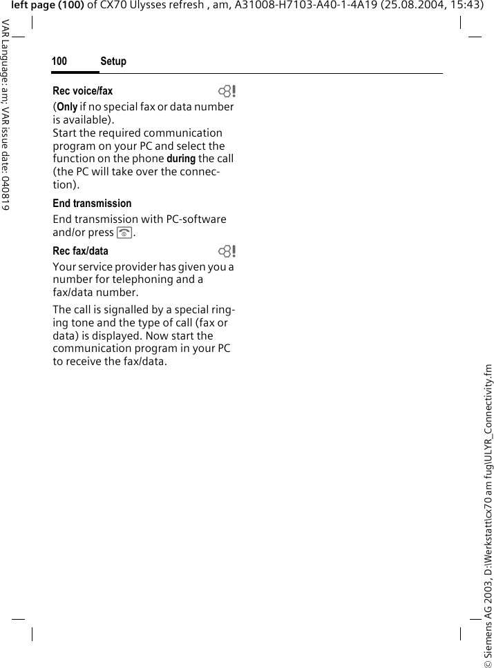 &copy; Siemens AG 2003, D:\Werkstatt\cx70 am fug\ULYR_Connectivity.fmSetup100VAR Language: am; VAR issue date: 040819left page (100) of CX70 Ulysses refresh , am, A31008-H7103-A40-1-4A19 (25.08.2004, 15:43)Rec voice/fax  b(Only if no special fax or data number is available). Start the required communication program on your PC and select the function on the phone during the call (the PC will take over the connec-tion).End transmissionEnd transmission with PC-software and/or press B.Rec fax/data bYour service provider has given you a number for telephoning and a fax/data number.The call is signalled by a special ring-ing tone and the type of call (fax or data) is displayed. Now start the communication program in your PC to receive the fax/data.