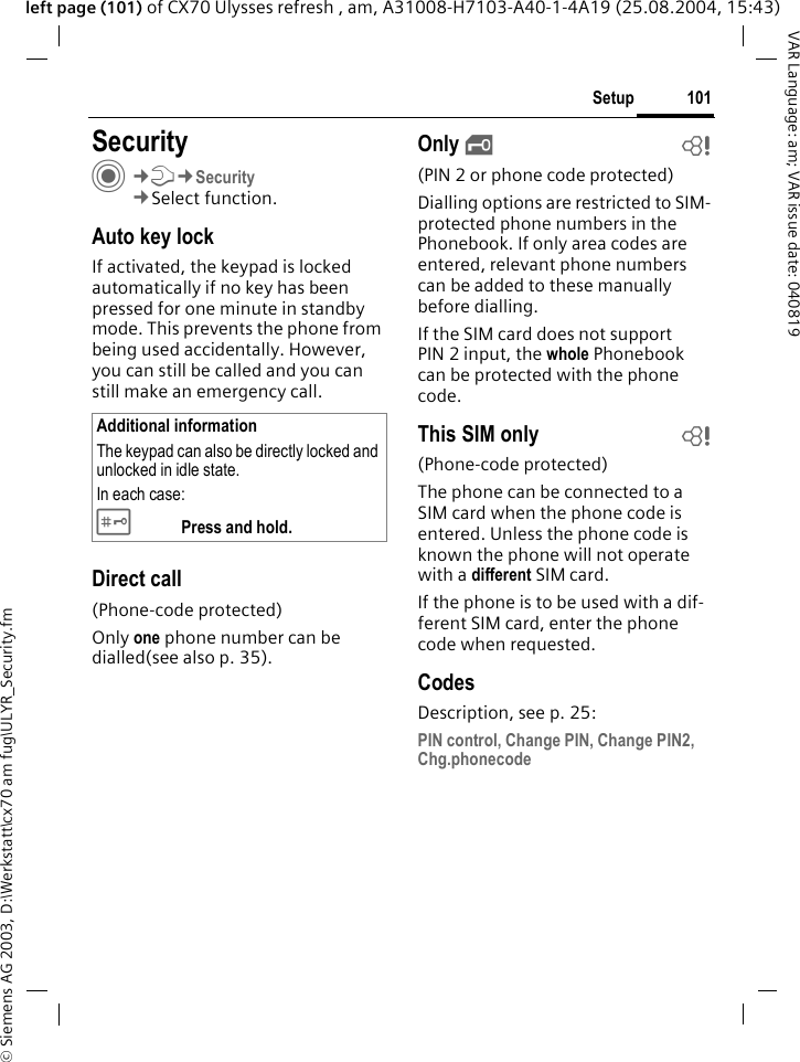 &copy; Siemens AG 2003, D:\Werkstatt\cx70 am fug\ULYR_Security.fm101SetupVAR Language: am; VAR issue date: 040819left page (101) of CX70 Ulysses refresh , am, A31008-H7103-A40-1-4A19 (25.08.2004, 15:43)Setup SecurityC&cent;T&cent;Security&cent;Select function.Auto key lockIf activated, the keypad is locked automatically if no key has been pressed for one minute in standby mode. This prevents the phone from being used accidentally. However, you can still be called and you can still make an emergency call.Direct call(Phone-code protected)Only one phone number can be dialled(see also p. 35). Only &sbquo;b(PIN 2 or phone code protected)Dialling options are restricted to SIM-protected phone numbers in the Phonebook. If only area codes are entered, relevant phone numbers can be added to these manually before dialling.If the SIM card does not support PIN 2 input, the whole Phonebook can be protected with the phone code.This SIM only b(Phone-code protected)The phone can be connected to a SIM card when the phone code is entered. Unless the phone code is known the phone will not operate with a different SIM card.If the phone is to be used with a dif-ferent SIM card, enter the phone code when requested.CodesDescription, see p. 25:PIN control, Change PIN, Change PIN2, Chg.phonecodeAdditional informationThe keypad can also be directly locked and unlocked in idle state.In each case:# Press and hold.