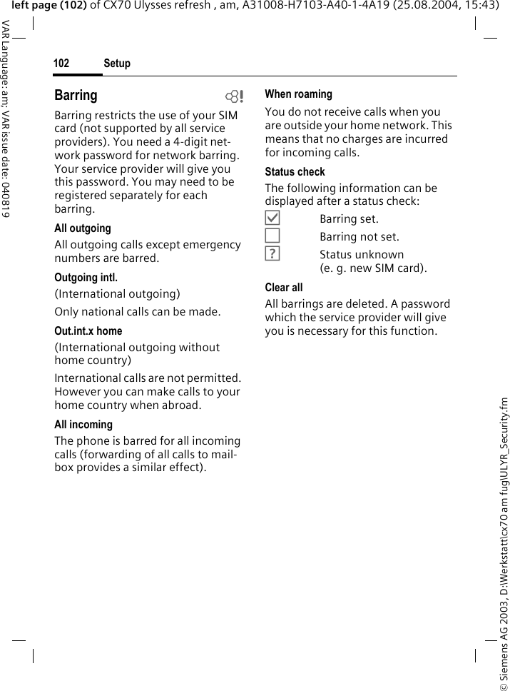&copy; Siemens AG 2003, D:\Werkstatt\cx70 am fug\ULYR_Security.fmSetup102VAR Language: am; VAR issue date: 040819left page (102) of CX70 Ulysses refresh , am, A31008-H7103-A40-1-4A19 (25.08.2004, 15:43)Barring bBarring restricts the use of your SIM card (not supported by all service providers). You need a 4-digit net-work password for network barring. Your service provider will give you this password. You may need to be registered separately for each barring.All outgoingAll outgoing calls except emergency numbers are barred.Outgoing intl.(International outgoing)Only national calls can be made.Out.int.x home(International outgoing without home country)International calls are not permitted. However you can make calls to your home country when abroad.All incomingThe phone is barred for all incoming calls (forwarding of all calls to mail-box provides a similar effect).When roamingYou do not receive calls when you are outside your home network. This means that no charges are incurred for incoming calls.Status checkThe following information can be displayed after a status check:&Ouml;Barring set.&Otilde;Barring not set.&Ocirc;Status unknown (e.g.new SIM card).Clear allAll barrings are deleted. A password which the service provider will give you is necessary for this function.