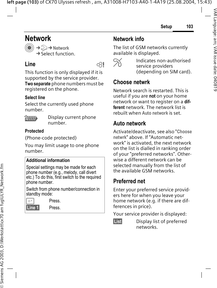 &copy; Siemens AG 2003, D:\Werkstatt\cx70 am fug\ULYR_Network.fm103SetupVAR Language: am; VAR issue date: 040819left page (103) of CX70 Ulysses refresh , am, A31008-H7103-A40-1-4A19 (25.08.2004, 15:43)Setup NetworkC&cent;T&cent;Network&cent;Select function.Line bThis function is only displayed if it is supported by the service provider. Two separate phone numbers must be registered on the phone.Select lineSelect the currently used phone number.\Display current phone number.Protected(Phone-code protected)You may limit usage to one phone number.Network infoThe list of GSM networks currently available is displayed.&AElig;Indicates non-authorised service providers (depending on SIM card).Choose netwrkNetwork search is restarted. This is useful if you are not on your home network or want to register on a dif-ferent network. The network list is rebuilt when Auto network is set.Auto network Activate/deactivate, see also "Choose netwrk" above. If "Automatic net-work" is activated, the next network on the list is dialled in ranking order of your "preferred networks". Other-wise a different network can be selected manually from the list of the available GSM networks.Preferred net Enter your preferred service provid-ers here for when you leave your home network (e.g. if there are dif-ferences in price).Your service provider is displayed:&sect;List&sect; Display list of preferred networks.Additional informationSpecial settings may be made for each phone number (e.g., melody, call divert etc.) To do this, first switch to the required phone number. Switch from phone number/connection in standby mode:0Press. &sect;Line 1&sect; Press.
