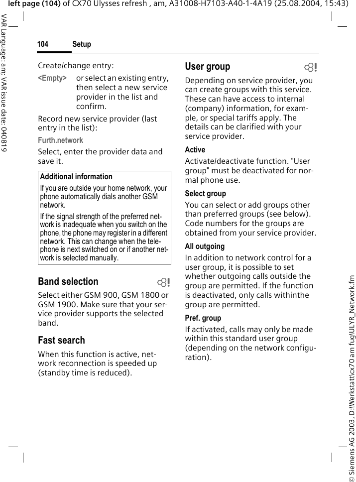 &copy; Siemens AG 2003, D:\Werkstatt\cx70 am fug\ULYR_Network.fmSetup104VAR Language: am; VAR issue date: 040819left page (104) of CX70 Ulysses refresh , am, A31008-H7103-A40-1-4A19 (25.08.2004, 15:43)Create/change entry: <Empty> or select an existing entry, then select a new service provider in the list and confirm.Record new service provider (last entry in the list):Furth.networkSelect, enter the provider data and save it.Band selection bSelect either GSM 900, GSM 1800 or GSM 1900. Make sure that your ser-vice provider supports the selected band.Fast searchWhen this function is active, net-work reconnection is speeded up (standby time is reduced).User group bDepending on service provider, you can create groups with this service. These can have access to internal (company) information, for exam-ple, or special tariffs apply. The details can be clarified with your service provider.ActiveActivate/deactivate function. "User group" must be deactivated for nor-mal phone use.Select groupYou can select or add groups other than preferred groups (see below). Code numbers for the groups are obtained from your service provider.All outgoingIn addition to network control for a user group, it is possible to set whether outgoing calls outside the group are permitted. If the function is deactivated, only calls withinthe group are permitted.Pref. groupIf activated, calls may only be made within this standard user group (depending on the network configu-ration).Additional informationIf you are outside your home network, your phone automatically dials another GSM network.If the signal strength of the preferred net-work is inadequate when you switch on the phone, the phone may register in a different network. This can change when the tele-phone is next switched on or if another net-work is selected manually.