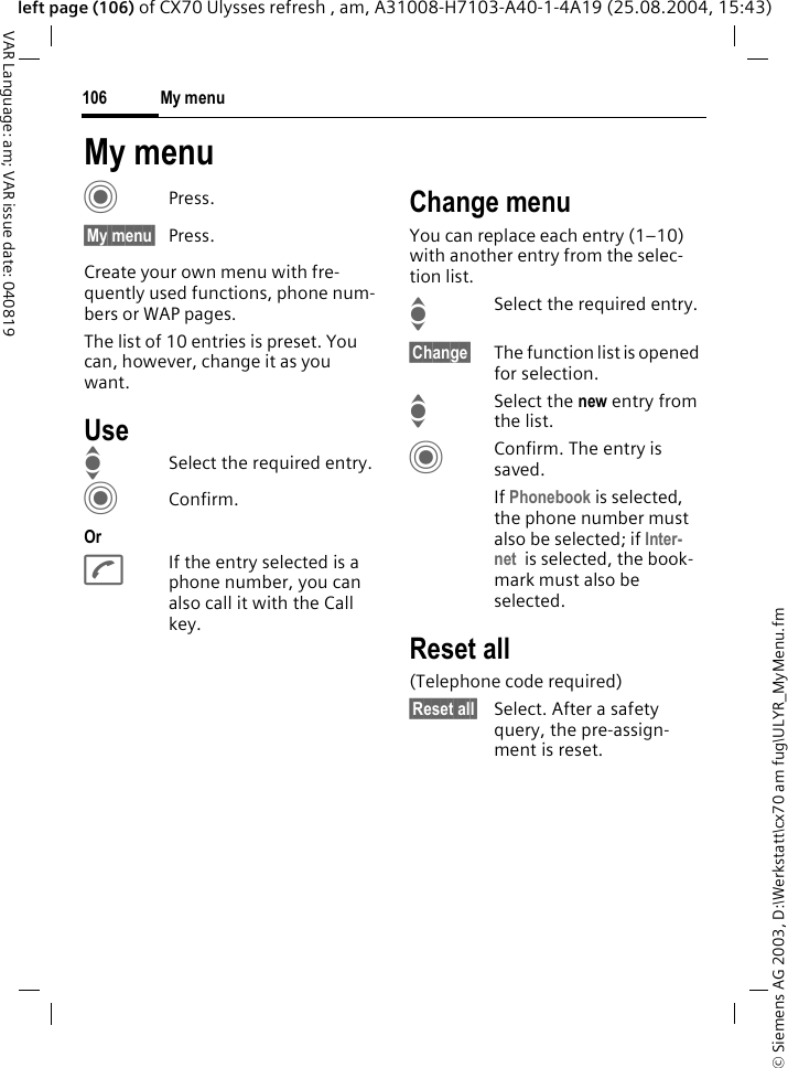 &copy; Siemens AG 2003, D:\Werkstatt\cx70 am fug\ULYR_MyMenu.fmMy menu106VAR Language: am; VAR issue date: 040819left page (106) of CX70 Ulysses refresh , am, A31008-H7103-A40-1-4A19 (25.08.2004, 15:43)My menuCPress.&sect;My menu&sect; Press.Create your own menu with fre-quently used functions, phone num-bers or WAP pages. The list of 10 entries is preset. You can, however, change it as you want.UseISelect the required entry.CConfirm.OrAIf the entry selected is a phone number, you can also call it with the Call key.Change menuYou can replace each entry (1&ndash;10) with another entry from the selec-tion list.ISelect the required entry.&sect;Change&sect; The function list is opened for selection.I Select the new entry from the list.CConfirm. The entry is saved.If Phonebook is selected, the phone number must also be selected; if Inter-net  is selected, the book-mark must also be selected.Reset all(Telephone code required)&sect;Reset all&sect; Select. After a safety query, the pre-assign-ment is reset.