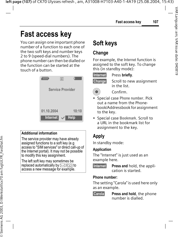 &copy; Siemens AG 2003, D:\Werkstatt\cx70 am fug\ULYR_FastDial.fm107Fast access keyVAR Language: am; VAR issue date: 040819left page (107) of CX70 Ulysses refresh , am, A31008-H7103-A40-1-4A19 (25.08.2004, 15:43)Fast access keyYou can assign one important phone number of a function to each one of the two soft keys and number keys 2 to 9 (speed-dial numbers). The phone number can then be dialled or the function can be started at the touch of a button. .Soft keysChangeFor example, the Internet function is assigned to the soft key. To change this (in standby mode):&sect;Internet&sect; Press briefly.&sect;Change&sect; Scroll to new assignment in the list.CConfirm.&bull; Special case Phone number. Pick out a name from the Phone-book/Addressbook for assignment to the key.&bull; Special case Bookmark. Scroll to a URL in the bookmark list for assignment to the key.ApplyIn standby mode:ApplicationThe "Internet" is just used as an example here.&sect;Internet&sect; Press and hold, the appli-cation is started.Phone number:The setting "Carola" is used here only as an example.&sect;Carola&sect; Press and hold, the phone number is dialled.Additional informationThe service provider may have already assigned functions to a soft key (e.g access to "SIM services" or direct call-up of the Internet portal). It may not be possible to modify this key assignment.The left soft key may sometimes be replaced automatically by p/&Agrave; to access a new message for example.Z&pound;XService Provider01.10.2004 10:10Internet &igrave;Help