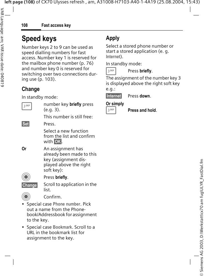 &copy; Siemens AG 2003, D:\Werkstatt\cx70 am fug\ULYR_FastDial.fmFast access key108VAR Language: am; VAR issue date: 040819left page (108) of CX70 Ulysses refresh , am, A31008-H7103-A40-1-4A19 (25.08.2004, 15:43)Speed keysNumber keys 2 to 9 can be used as speed dialling numbers for fast access. Number key 1 is reserved for the mailbox phone number (p. 76) and number key 0 is reserved for switching over two connections dur-ing use (p. 103).ChangeIn standby mode:3number key briefly press (e.g. 3). This number is still free:&sect;Set&sect; Press.Select a new function from the list and confirm with &sect;OK&sect;.Or An assignment has already been made to this key (assignment dis-played above the right soft key):C Press briefly.&sect;Change&sect; Scroll to application in the list.CConfirm.&bull; Special case Phone number. Pick out a name from the Phone-book/Addressbook for assignment to the key.&bull; Special case Bookmark. Scroll to a URL in the bookmark list for assignment to the key.ApplySelect a stored phone number or start a stored application (e. g. Internet).In standby mode:3 Press briefly.The assignment of the number key 3 is displayed above the right soft key e.g.:&sect;Internet&sect; Press down.Or simply3Press and hold.