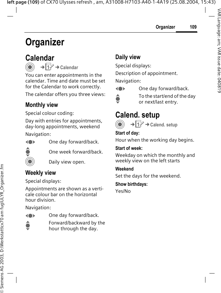 &copy; Siemens AG 2003, D:\Werkstatt\cx70 am fug\ULYR_Organizer.fm109OrganizerVAR Language: am; VAR issue date: 040819left page (109) of CX70 Ulysses refresh , am, A31008-H7103-A40-1-4A19 (25.08.2004, 15:43)OrganizerCalendarC&cent;Q&cent;CalendarYou can enter appointments in the calendar. Time and date must be set for the Calendar to work correctly.The calendar offers you three views:Monthly viewSpecial colour coding:Day with entries for appointments, day-long appointments, weekendNavigation:FOne day forward/back.IOne week forward/back.CDaily view open.Weekly viewSpecial displays:Appointments are shown as a verti-cale colour bar on the horizontal hour division.Navigation:FOne day forward/back.IForward/backward by the hour through the day.Daily viewSpecial displays:Description of appointment. Navigation:FOne day forward/back.ITo the start/end of the day or next/last entry.Calend. setupC&cent;Q&cent;Calend. setupStart of day:Hour when the working day begins.Start of week:Weekday on which the monthly and weekly view on the left startsWeekendSet the days for the weekend.Show birthdays:Yes/No