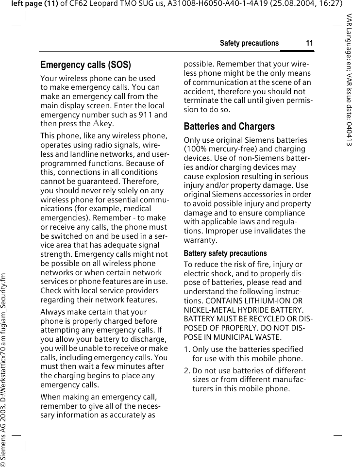 &copy; Siemens AG 2003, D:\Werkstatt\cx70 am fug\am_Security.fm11Safety precautionsVAR Language: en; VAR issue date: 040413left page (11) of CF62 Leopard TMO SUG us, A31008-H6050-A40-1-4A19 (25.08.2004, 16:27)Emergency calls (SOS)Your wireless phone can be used to make emergency calls. You can make an emergency call from the main display screen. Enter the local emergency number such as 911 and then press the Akey.This phone, like any wireless phone, operates using radio signals, wire-less and landline networks, and user-programmed functions. Because of this, connections in all conditions cannot be guaranteed. Therefore, you should never rely solely on any wireless phone for essential commu-nications (for example, medical emergencies). Remember - to make or receive any calls, the phone must be switched on and be used in a ser-vice area that has adequate signal strength. Emergency calls might not be possible on all wireless phone networks or when certain network services or phone features are in use. Check with local service providers regarding their network features. Always make certain that your phone is properly charged before attempting any emergency calls. If you allow your battery to discharge, you will be unable to receive or make calls, including emergency calls. You must then wait a few minutes after the charging begins to place any emergency calls.When making an emergency call, remember to give all of the neces-sary information as accurately as possible. Remember that your wire-less phone might be the only means of communication at the scene of an accident, therefore you should not terminate the call until given permis-sion to do so.Batteries and ChargersOnly use original Siemens batteries (100% mercury-free) and charging devices. Use of non-Siemens batter-ies and/or charging devices may cause explosion resulting in serious injury and/or property damage. Use original Siemens accessories in order to avoid possible injury and property damage and to ensure compliance with applicable laws and regula-tions. Improper use invalidates the warranty.Battery safety precautionsTo reduce the risk of fire, injury or electric shock, and to properly dis-pose of batteries, please read and understand the following instruc-tions. CONTAINS LITHIUM-ION OR NICKEL-METAL HYDRIDE BATTERY. BATTERY MUST BE RECYCLED OR DIS-POSED OF PROPERLY. DO NOT DIS-POSE IN MUNICIPAL WASTE.1. Only use the batteries specified for use with this mobile phone.2. Do not use batteries of different sizes or from different manufac-turers in this mobile phone.