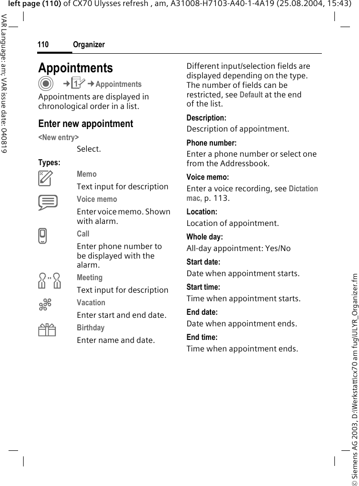 &copy; Siemens AG 2003, D:\Werkstatt\cx70 am fug\ULYR_Organizer.fmOrganizer110VAR Language: am; VAR issue date: 040819left page (110) of CX70 Ulysses refresh , am, A31008-H7103-A40-1-4A19 (25.08.2004, 15:43)AppointmentsC&cent;Q&cent;AppointmentsAppointments are displayed in chronological order in a list.Enter new appointment<New entry>Select.Types:cMemo Text input for descriptiondVoice memo Enter voice memo. Shown with alarm.eCall Enter phone number to be displayed with the alarm.fMeeting Text input for descriptiongVacation Enter start and end date.hBirthday Enter name and date.Different input/selection fields are displayed depending on the type. The number of fields can be restricted, see Default at the end of the list. Description:Description of appointment.Phone number:Enter a phone number or select one from the Addressbook.Voice memo:Enter a voice recording, see Dictation mac, p. 113.Location:Location of appointment.Whole day:All-day appointment: Yes/NoStart date:Date when appointment starts.Start time:Time when appointment starts.End date:Date when appointment ends.End time:Time when appointment ends.