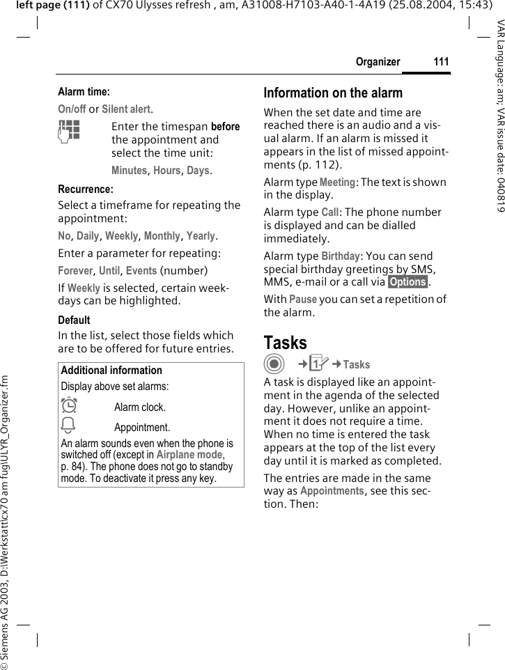 &copy; Siemens AG 2003, D:\Werkstatt\cx70 am fug\ULYR_Organizer.fm111OrganizerVAR Language: am; VAR issue date: 040819left page (111) of CX70 Ulysses refresh , am, A31008-H7103-A40-1-4A19 (25.08.2004, 15:43)Alarm time:On/off or Silent alert.JEnter the timespan before the appointment and select the time unit:Minutes, Hours, Days.Recurrence:Select a timeframe for repeating the appointment:No, Daily, Weekly, Monthly, Yearly.Enter a parameter for repeating:Forever, Until, Events (number)If Weekly is selected, certain week-days can be highlighted. DefaultIn the list, select those fields which are to be offered for future entries.Information on the alarmWhen the set date and time are reached there is an audio and a vis-ual alarm. If an alarm is missed it appears in the list of missed appoint-ments (p. 112).Alarm type Meeting: The text is shown in the display.Alarm type Call: The phone number is displayed and can be dialled immediately.Alarm type Birthday: You can send special birthday greetings by SMS, MMS, e-mail or a call via &sect;Options&sect;. With Pause you can set a repetition of the alarm.TasksC&cent;Q&cent;TasksA task is displayed like an appoint-ment in the agenda of the selected day. However, unlike an appoint-ment it does not require a time. When no time is entered the task appears at the top of the list every day until it is marked as completed.The entries are made in the same way as Appointments, see this sec-tion. Then:Additional informationDisplay above set alarms:&sup1;Alarm clock.&raquo;Appointment.An alarm sounds even when the phone is switched off (except in Airplane mode, p. 84). The phone does not go to standby mode. To deactivate it press any key.