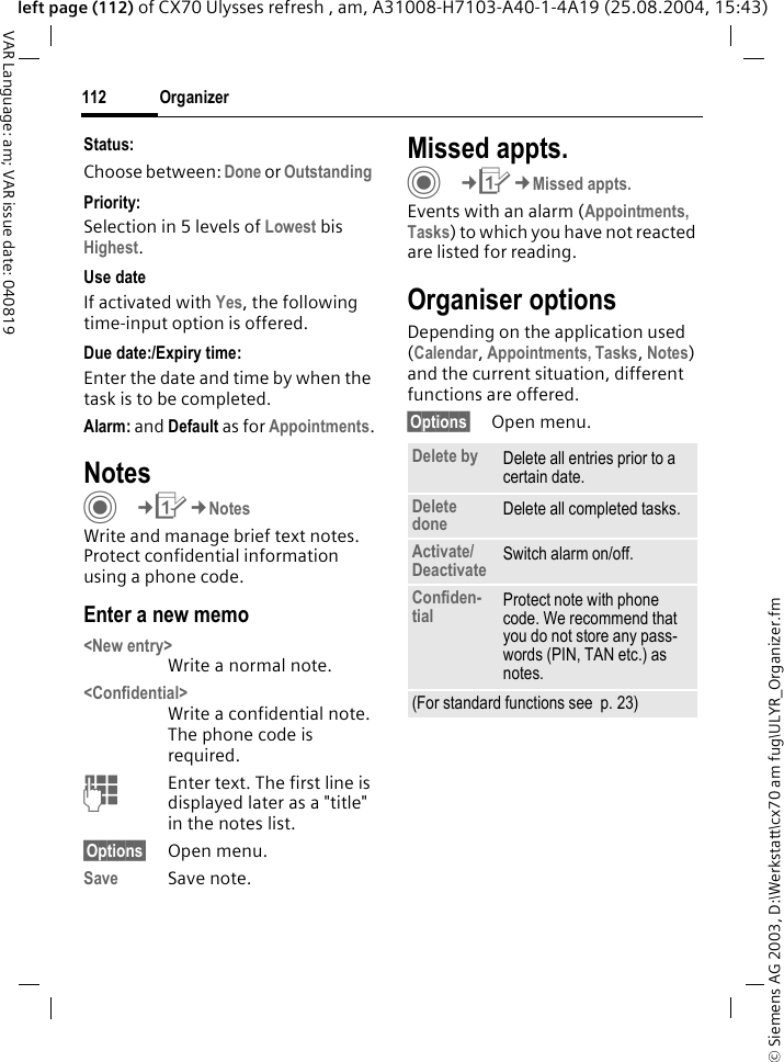 &copy; Siemens AG 2003, D:\Werkstatt\cx70 am fug\ULYR_Organizer.fmOrganizer112VAR Language: am; VAR issue date: 040819left page (112) of CX70 Ulysses refresh , am, A31008-H7103-A40-1-4A19 (25.08.2004, 15:43)Status:Choose between: Done or Outstanding Priority:Selection in 5 levels of Lowest bis Highest. Use dateIf activated with Yes, the following time-input option is offered.Due date:/Expiry time:Enter the date and time by when the task is to be completed.Alarm: and Default as for Appointments.NotesC&cent;Q&cent;NotesWrite and manage brief text notes. Protect confidential information using a phone code.Enter a new memo<New entry>Write a normal note.<Confidential>Write a confidential note. The phone code is required.JEnter text. The first line is displayed later as a "title" in the notes list. &sect;Options&sect; Open menu.Save Save note. Missed appts.C&cent;Q&cent;Missed appts.Events with an alarm (Appointments, Tasks) to which you have not reacted are listed for reading.Organiser optionsDepending on the application used (Calendar, Appointments, Tasks, Notes) and the current situation, different functions are offered.&sect;Options&sect; Open menu.Delete by Delete all entries prior to a certain date.Delete done Delete all completed tasks.Activate/Deactivate Switch alarm on/off.Confiden-tial Protect note with phone code. We recommend that you do not store any pass-words (PIN, TAN etc.) as notes.(For standard functions see  p. 23)