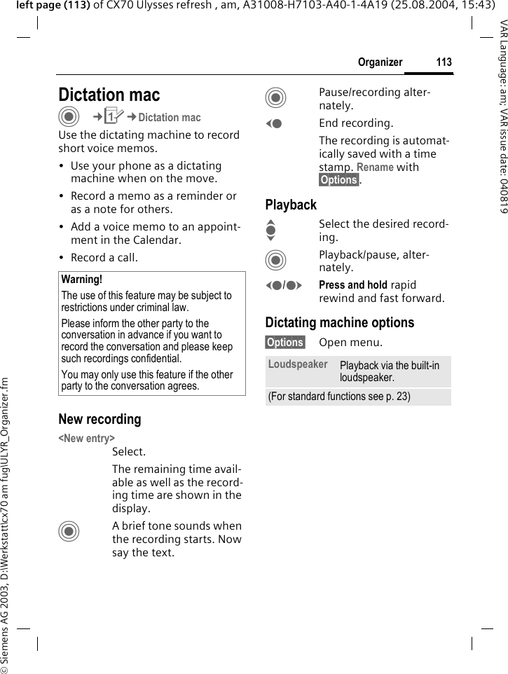 &copy; Siemens AG 2003, D:\Werkstatt\cx70 am fug\ULYR_Organizer.fm113OrganizerVAR Language: am; VAR issue date: 040819left page (113) of CX70 Ulysses refresh , am, A31008-H7103-A40-1-4A19 (25.08.2004, 15:43)Dictation macC&cent;Q&cent;Dictation macUse the dictating machine to record short voice memos. &bull; Use your phone as a dictating machine when on the move.&bull; Record a memo as a reminder or as a note for others.&bull; Add a voice memo to an appoint-ment in the Calendar.&bull; Record a call.New recording<New entry>Select.The remaining time avail-able as well as the record-ing time are shown in the display.CA brief tone sounds when the recording starts. Now say the text.CPause/recording alter-nately.DEnd recording.The recording is automat-ically saved with a time stamp. Rename with &sect;Options&sect;.PlaybackISelect the desired record-ing.CPlayback/pause, alter-nately.D/EPress and hold rapid rewind and fast forward.Dictating machine options&sect;Options&sect; Open menu.Warning!The use of this feature may be subject to restrictions under criminal law. Please inform the other party to the conversation in advance if you want to record the conversation and please keep such recordings confidential. You may only use this feature if the other party to the conversation agrees.Loudspeaker Playback via the built-in loudspeaker.(For standard functions see p. 23)