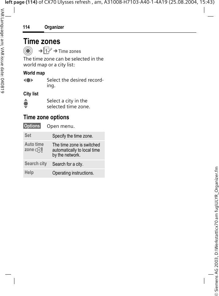 &copy; Siemens AG 2003, D:\Werkstatt\cx70 am fug\ULYR_Organizer.fmOrganizer114VAR Language: am; VAR issue date: 040819left page (114) of CX70 Ulysses refresh , am, A31008-H7103-A40-1-4A19 (25.08.2004, 15:43)Time zonesC&cent;Q&cent;Time zonesThe time zone can be selected in the world map or a city list:World mapFSelect the desired record-ing.City listISelect a city in the selected time zone.Time zone options&sect;Options&sect; Open menu.Set Specify the time zone.Auto time zone= The time zone is switched automatically to local time by the network.Search city Search for a city.Help Operating instructions.