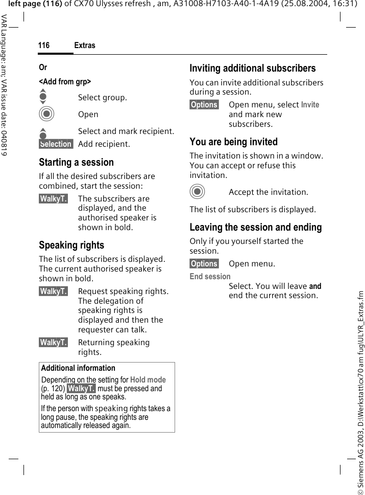 &copy; Siemens AG 2003, D:\Werkstatt\cx70 am fug\ULYR_Extras.fmExtras116VAR Language: am; VAR issue date: 040819left page (116) of CX70 Ulysses refresh , am, A31008-H7103-A40-1-4A19 (25.08.2004, 16:31)Or <Add from grp>ISelect group.COpenISelect and mark recipient.&sect;Selection  Add recipient.Starting a sessionIf all the desired subscribers are combined, start the session:&sect;WalkyT.&sect; The subscribers are displayed, and the authorised speaker is shown in bold.Speaking rights The list of subscribers is displayed. The current authorised speaker is shown in bold.&sect;WalkyT.&sect; Request speaking rights. The delegation of speaking rights is displayed and then the requester can talk.&sect;WalkyT.&sect; Returning speaking rights.Inviting additional subscribers You can invite additional subscribers during a session. &sect;Options&sect; Open menu, select Invite and mark new subscribers.You are being invitedThe invitation is shown in a window. You can accept or refuse this invitation.CAccept the invitation.The list of subscribers is displayed.Leaving the session and endingOnly if you yourself started the session.&sect;Options&sect; Open menu.End sessionSelect. You will leave and end the current session.Additional informationDepending on the setting for Hold mode (p. 120) &sect;WalkyT.&sect; must be pressed and held as long as one speaks.If the person with speaking rights takes a long pause, the speaking rights are automatically released again.