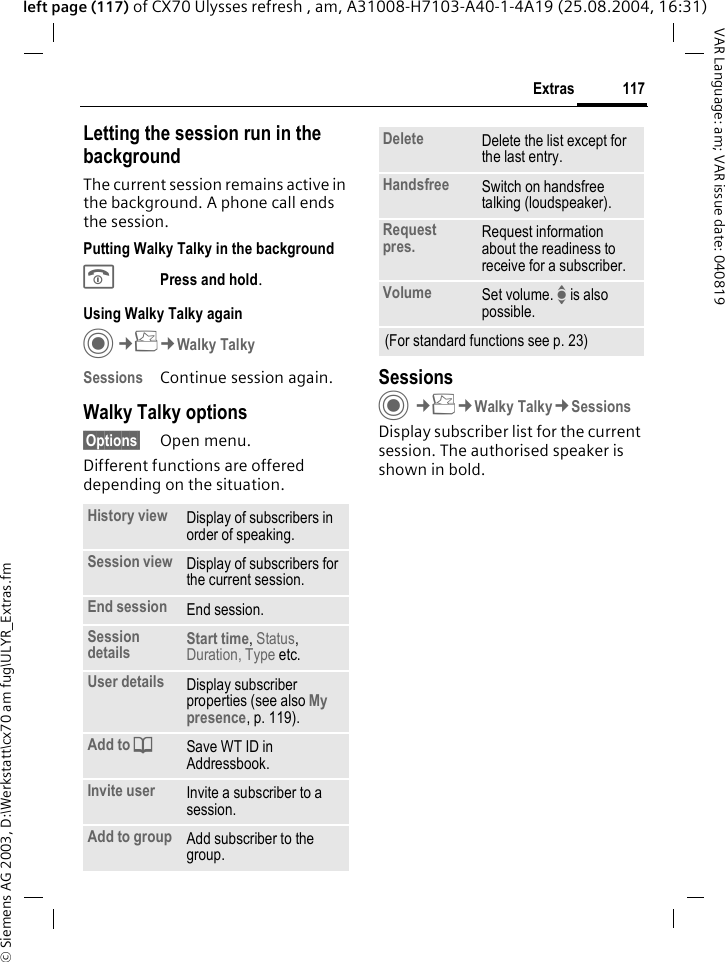 &copy; Siemens AG 2003, D:\Werkstatt\cx70 am fug\ULYR_Extras.fm117ExtrasVAR Language: am; VAR issue date: 040819left page (117) of CX70 Ulysses refresh , am, A31008-H7103-A40-1-4A19 (25.08.2004, 16:31)Letting the session run in the backgroundThe current session remains active in the background. A phone call ends the session.Putting Walky Talky in the backgroundBPress and hold. Using Walky Talky againC&cent;S&cent;Walky TalkySessions Continue session again.Walky Talky options&sect;Options&sect; Open menu.Different functions are offered depending on the situation.SessionsC&cent;S&cent;Walky Talky&cent;SessionsDisplay subscriber list for the current session. The authorised speaker is shown in bold.History view Display of subscribers in order of speaking.Session view Display of subscribers for the current session.End session End session.Session details Start time, Status, Duration, Type etc.User details Display subscriber properties (see also My presence, p. 119).Add to dSave WT ID in Addressbook.Invite user Invite a subscriber to a session.Add to group Add subscriber to the group.Delete Delete the list except for the last entry.Handsfree Switch on handsfree talking (loudspeaker).Request pres. Request information about the readiness to receive for a subscriber.Volume Set volume. I is also possible.(For standard functions see p. 23)
