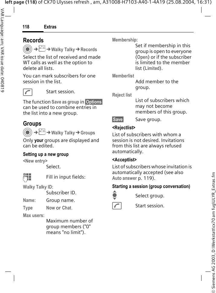 &copy; Siemens AG 2003, D:\Werkstatt\cx70 am fug\ULYR_Extras.fmExtras118VAR Language: am; VAR issue date: 040819left page (118) of CX70 Ulysses refresh , am, A31008-H7103-A40-1-4A19 (25.08.2004, 16:31)Records C&cent;S&cent;Walky Talky&cent;RecordsSelect the list of received and made WT calls as well as the option to delete all lists.You can mark subscribers for one session in the list.AStart session.The function Save as group in &sect;Options&sect; can be used to combine entries in the list into a new group.GroupsC&cent;S&cent;Walky Talky&cent;GroupsOnly your groups are displayed and can be edited.Setting up a new group<New entry>Select.JFill in input fields:Walky Talky ID:Subscriber ID.Name: Group name.Type Now or Chat.Max users:Maximum number of group members ("0" means "no limit").Membership:Set if membership in this group is open to everyone (Open) or if the subscriber is limited to the member list (Limited).MemberlistAdd member to the group.Reject listList of subscribers which may not become members of this group.&sect;Save&sect; Save group.<Rejectlist>List of subscribers with whom a session is not desired. Invitations from this list are always refused automatically.<Acceptlist>List of subscribers whose invitation is automatically accepted (see also Auto answer p. 119).Starting a session (group conversation)ISelect group.AStart session.