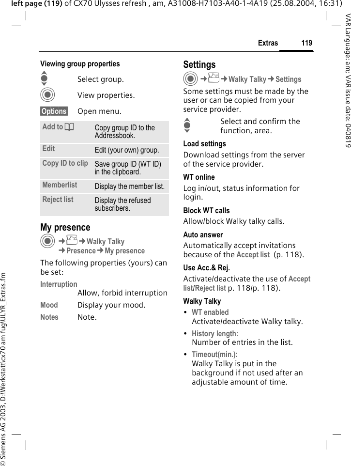 &copy; Siemens AG 2003, D:\Werkstatt\cx70 am fug\ULYR_Extras.fm119ExtrasVAR Language: am; VAR issue date: 040819left page (119) of CX70 Ulysses refresh , am, A31008-H7103-A40-1-4A19 (25.08.2004, 16:31)Viewing group propertiesISelect group.CView properties.&sect;Options&sect; Open menu. My presenceC&cent;S&cent;Walky Talky&cent;Presence&cent;My presenceThe following properties (yours) can be set:InterruptionAllow, forbid interruptionMood Display your mood.Notes Note.SettingsC&cent;S&cent;Walky Talky&cent;SettingsSome settings must be made by the user or can be copied from your service provider.ISelect and confirm the function, area.Load settingsDownload settings from the server of the service provider.WT onlineLog in/out, status information for login.Block WT callsAllow/block Walky talky calls.Auto answerAutomatically accept invitations because of the Accept list  (p. 118).Use Acc.&amp; Rej.Activate/deactivate the use of Accept list/Reject list p. 118/p. 118).Walky Talky&bull;WT enabledActivate/deactivate Walky talky.&bull;History length:Number of entries in the list.&bull;Timeout(min.):Walky Talky is put in the background if not used after an adjustable amount of time.Add to dCopy group ID to the Addressbook.Edit Edit (your own) group.Copy ID to clip Save group ID (WT ID) in the clipboard.Memberlist Display the member list.Reject list Display the refused subscribers.