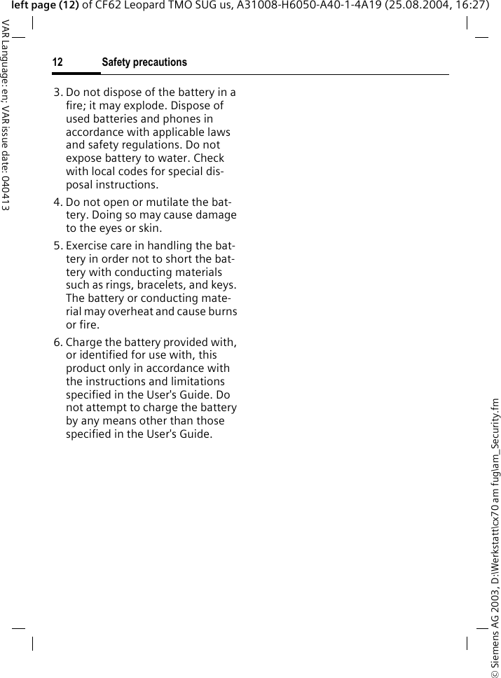 &copy; Siemens AG 2003, D:\Werkstatt\cx70 am fug\am_Security.fmSafety precautions12VAR Language: en; VAR issue date: 040413left page (12) of CF62 Leopard TMO SUG us, A31008-H6050-A40-1-4A19 (25.08.2004, 16:27)3. Do not dispose of the battery in a fire; it may explode. Dispose of used batteries and phones in accordance with applicable laws and safety regulations. Do not expose battery to water. Check with local codes for special dis-posal instructions. 4. Do not open or mutilate the bat-tery. Doing so may cause damage to the eyes or skin.5. Exercise care in handling the bat-tery in order not to short the bat-tery with conducting materials such as rings, bracelets, and keys. The battery or conducting mate-rial may overheat and cause burns or fire.6. Charge the battery provided with, or identified for use with, this product only in accordance with the instructions and limitations specified in the User's Guide. Do not attempt to charge the battery by any means other than those specified in the User's Guide.