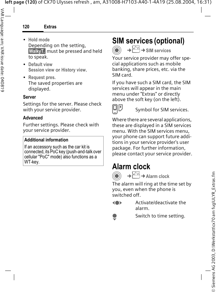 &copy; Siemens AG 2003, D:\Werkstatt\cx70 am fug\ULYR_Extras.fmExtras120VAR Language: am; VAR issue date: 040819left page (120) of CX70 Ulysses refresh , am, A31008-H7103-A40-1-4A19 (25.08.2004, 16:31)&bull;Hold modeDepending on the setting, &sect;WalkyT.&sect; must be pressed and held to speak. &bull;Default viewSession view or History view.&bull;Request pres.The saved properties are displayed.ServerSettings for the server. Please check with your service provider.AdvancedFurther settings. Please check with your service provider.SIM services (optional)C&cent;S&cent;SIM servicesYour service provider may offer spe-cial applications such as mobile banking, share prices, etc. via the SIM card.If you have such a SIM card, the SIM services will appear in the main menu under "Extras" or directly above the soft key (on the left).USymbol for SIM services.Where there are several applications, these are displayed in a SIM services menu. With the SIM services menu, your phone can support future addi-tions in your service provider's user package. For further information, please contact your service provider.Alarm clockC&cent;S&cent;Alarm clockThe alarm will ring at the time set by you, even when the phone is switched off. FActivate/deactivate the alarm.HSwitch to time setting.Additional informationIf an accessory such as the car kit is connected, its PoC key (push-and-talk over cellular "PoC" mode) also functions as a WT-key.