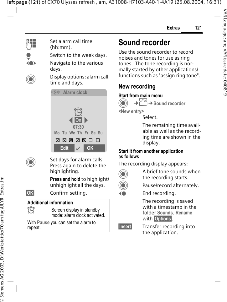 &copy; Siemens AG 2003, D:\Werkstatt\cx70 am fug\ULYR_Extras.fm121ExtrasVAR Language: am; VAR issue date: 040819left page (121) of CX70 Ulysses refresh , am, A31008-H7103-A40-1-4A19 (25.08.2004, 16:31)JSet alarm call time (hh:mm).HSwitch to the week days.FNavigate to the various days.CDisplay options: alarm call time and days.CSet days for alarm calls. Press again to delete the highlighting.Press and hold to highlight/unhighlight all the days.&sect;OK&sect; Confirm setting.Sound recorderUse the sound recorder to record noises and tones for use as ring tones.  The tone recording is nor-mally started by other applications/ functions such as "assign ring tone".New recordingStart from main menuC&cent;S&cent;Sound recorder<New entry>Select.The remaining time avail-able as well as the record-ing time are shown in the display.Start it from another application as followsThe recording display appears:CA brief tone sounds when the recording starts. CPause/record alternately.DEnd recording.The recording is saved with a timestamp in the folder Sounds. Rename with &sect;Options&sect;.&sect;Insert&sect; Transfer recording into the application.Additional information&sup1;Screen display in standby mode: alarm clock activated.With Pause you can set the alarm to repeat.&eacute;Alarm clock&sup1; &sect;On&sect; 07:30Mo Tu We Th Fr Sa SuEdit &igrave;OK