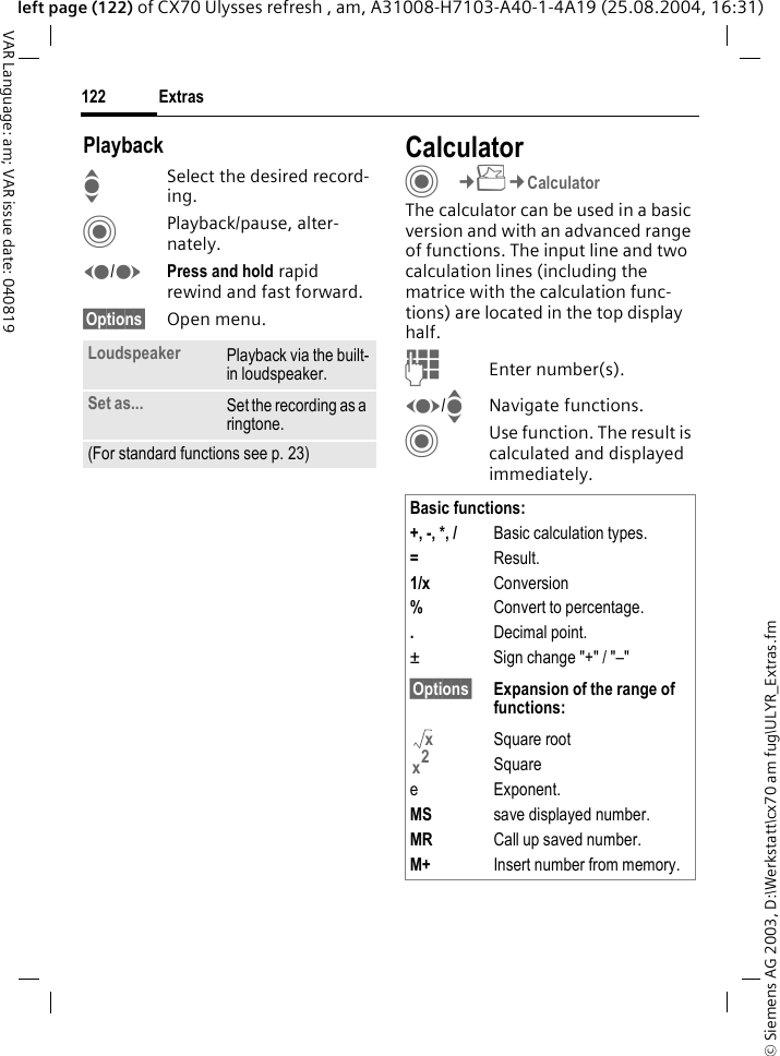 &copy; Siemens AG 2003, D:\Werkstatt\cx70 am fug\ULYR_Extras.fmExtras122VAR Language: am; VAR issue date: 040819left page (122) of CX70 Ulysses refresh , am, A31008-H7103-A40-1-4A19 (25.08.2004, 16:31)PlaybackISelect the desired record-ing.CPlayback/pause, alter-nately.D/EPress and hold rapid rewind and fast forward.&sect;Options&sect; Open menu.CalculatorC&cent;S&cent;CalculatorThe calculator can be used in a basic version and with an advanced range of functions. The input line and two calculation lines (including the matrice with the calculation func-tions) are located in the top display half. JEnter number(s).F/INavigate functions.CUse function. The result is calculated and displayed immediately.Loudspeaker Playback via the built-in loudspeaker.Set as... Set the recording as a ringtone.(For standard functions see p. 23)Basic functions:+, -, *, / Basic calculation types.=Result.1/x Conversion%Convert to percentage..Decimal point.&plusmn; Sign change "+" / "&ndash;"&sect;Options&sect; Expansion of the range of  functions:Square rootSquaree Exponent.MS save displayed number.MR Call up saved number.M+ Insert number from memory.xx2