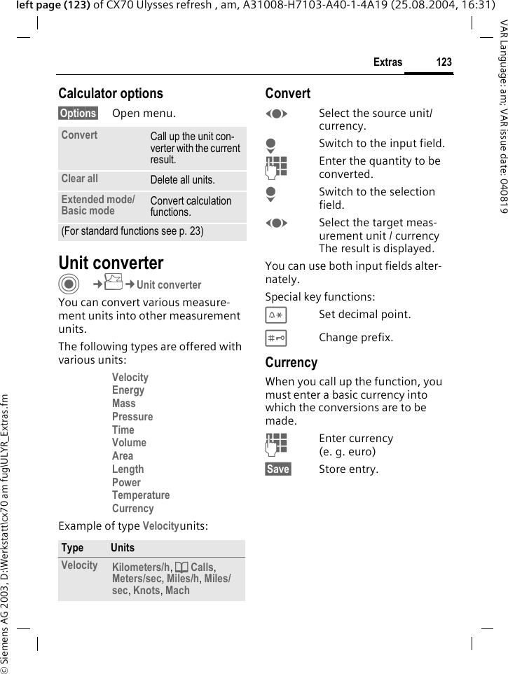&copy; Siemens AG 2003, D:\Werkstatt\cx70 am fug\ULYR_Extras.fm123ExtrasVAR Language: am; VAR issue date: 040819left page (123) of CX70 Ulysses refresh , am, A31008-H7103-A40-1-4A19 (25.08.2004, 16:31)Calculator options&sect;Options&sect; Open menu.Unit converterC&cent;S&cent;Unit converterYou can convert various measure-ment units into other measurement units.The following types are offered with various units:Velocity Energy Mass Pressure Time Volume Area Length Power Temperature Currency Example of type Velocityunits: ConvertFSelect the source unit/ currency.HSwitch to the input field.JEnter the quantity to be converted. HSwitch to the selection field.FSelect the target meas-urement unit / currency The result is displayed.You can use both input fields alter-nately. Special key functions:*Set decimal point.#Change prefix. CurrencyWhen you call up the function, you must enter a basic currency into which the conversions are to be made. JEnter currency (e.g.euro)&sect;Save&sect; Store entry.Convert Call up the unit con-verter with the current result.Clear all Delete all units.Extended mode/Basic mode Convert calculation functions.(For standard functions see p. 23)Type UnitsVelocity Kilometers/h, d Calls, Meters/sec, Miles/h, Miles/sec, Knots, Mach 