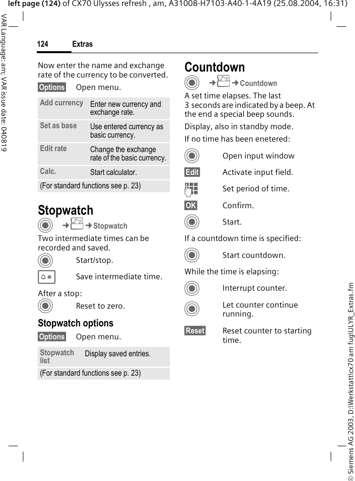&copy; Siemens AG 2003, D:\Werkstatt\cx70 am fug\ULYR_Extras.fmExtras124VAR Language: am; VAR issue date: 040819left page (124) of CX70 Ulysses refresh , am, A31008-H7103-A40-1-4A19 (25.08.2004, 16:31)Now enter the name and exchange rate of the currency to be converted. &sect;Options&sect; Open menu.StopwatchC&cent;S&cent;StopwatchTwo intermediate times can be recorded and saved. CStart/stop.*Save intermediate time.After a stop:CReset to zero.Stopwatch options&sect;Options&sect; Open menu.CountdownC&cent;S&cent;CountdownA set time elapses. The last 3 seconds are indicated by a beep. At the end a special beep sounds. Display, also in standby mode.If no time has been enetered:COpen input window&sect;Edit&sect; Activate input field.JSet period of time.&sect;OK&sect; Confirm.CStart.If a countdown time is specified:CStart countdown.While the time is elapsing:CInterrupt counter.CLet counter continue running.&sect;Reset&sect; Reset counter to starting time.Add currency Enter new currency and exchange rate.Set as base Use entered currency as basic currency.Edit rate Change the exchange rate of the basic currency.Calc. Start calculator.(For standard functions see p. 23)Stopwatch list Display saved entries.(For standard functions see p. 23)