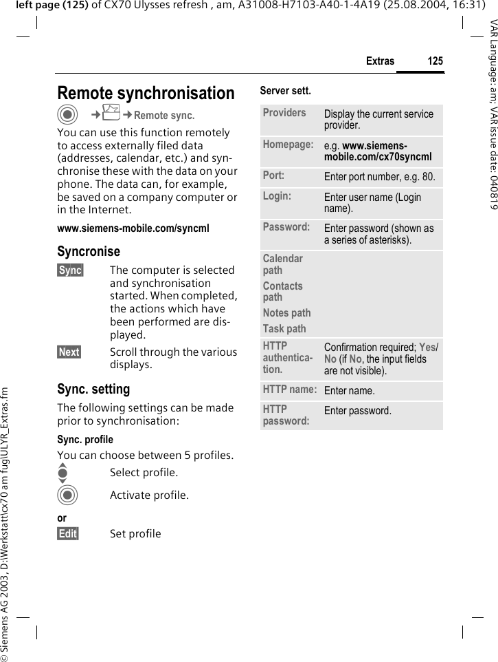 &copy; Siemens AG 2003, D:\Werkstatt\cx70 am fug\ULYR_Extras.fm125ExtrasVAR Language: am; VAR issue date: 040819left page (125) of CX70 Ulysses refresh , am, A31008-H7103-A40-1-4A19 (25.08.2004, 16:31)Remote synchronisationC&cent;S&cent;Remote sync.You can use this function remotely to access externally filed data (addresses, calendar, etc.) and syn-chronise these with the data on your phone. The data can, for example, be saved on a company computer or in the Internet.www.siemens-mobile.com/syncml Syncronise&sect;Sync&sect; The computer is selected and synchronisation started. When completed, the actions which have been performed are dis-played.&sect;Next&sect; Scroll through the various displays.Sync. settingThe following settings can be made prior to synchronisation:Sync. profileYou can choose between 5 profiles. ISelect profile.CActivate profile.or&sect;Edit&sect; Set profileServer sett.Providers Display the current service provider.Homepage: e.g. www.siemens-mobile.com/cx70syncml Port: Enter port number, e.g. 80.Login: Enter user name (Login name).Password: Enter password (shown as a series of asterisks).Calendar pathContacts pathNotes pathTask pathHTTP authentica-tion.Confirmation required; Yes/No (if No, the input fields are not visible).HTTP name: Enter name.HTTP password: Enter password.