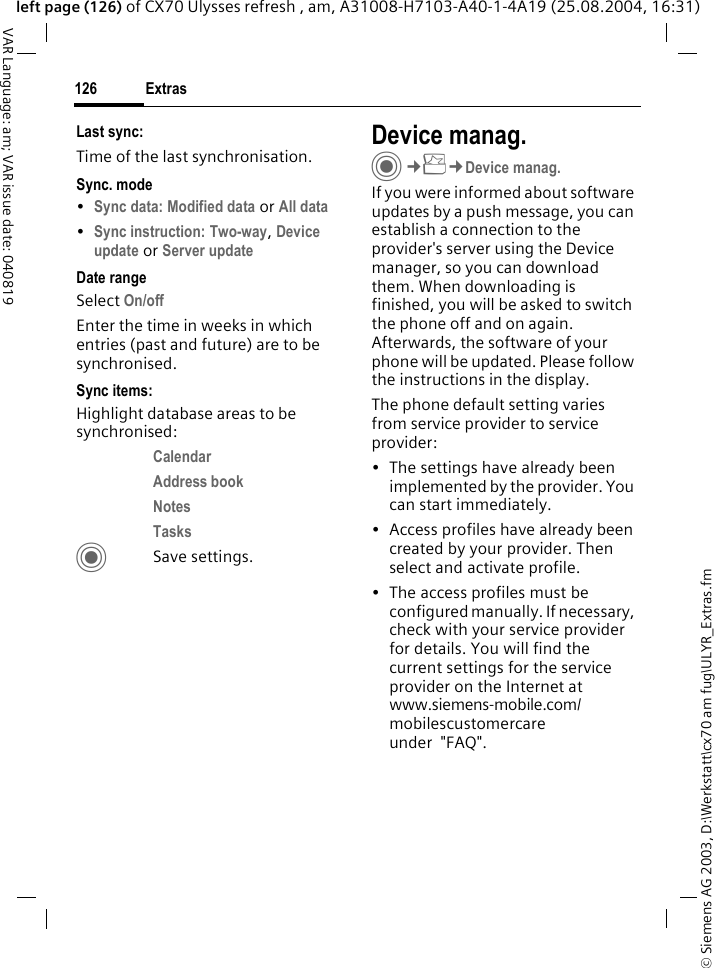 &copy; Siemens AG 2003, D:\Werkstatt\cx70 am fug\ULYR_Extras.fmExtras126VAR Language: am; VAR issue date: 040819left page (126) of CX70 Ulysses refresh , am, A31008-H7103-A40-1-4A19 (25.08.2004, 16:31)Last sync:Time of the last synchronisation.Sync. mode&bull;Sync data: Modified data or All data &bull;Sync instruction: Two-way, Device update or Server update Date rangeSelect On/off Enter the time in weeks in which entries (past and future) are to be synchronised. Sync items: Highlight database areas to be synchronised:Calendar Address book Notes Tasks CSave settings.Device manag.C&cent;S&cent;Device manag.If you were informed about software updates by a push message, you can establish a connection to the provider's server using the Device manager, so you can download them. When downloading is finished, you will be asked to switch the phone off and on again. Afterwards, the software of your phone will be updated. Please follow the instructions in the display.The phone default setting varies from service provider to service provider:&bull; The settings have already been implemented by the provider. You can start immediately.&bull; Access profiles have already been created by your provider. Then select and activate profile.&bull; The access profiles must be configured manually. If necessary, check with your service provider for details. You will find the current settings for the service provider on the Internet at www.siemens-mobile.com/mobilescustomercare under  "FAQ".
