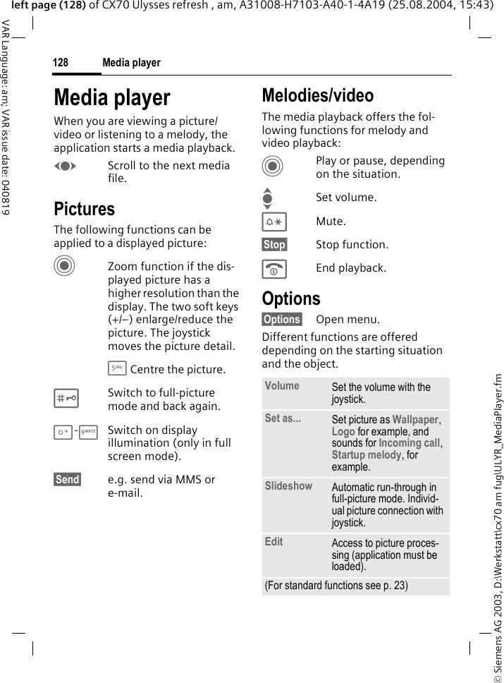 &copy; Siemens AG 2003, D:\Werkstatt\cx70 am fug\ULYR_MediaPlayer.fmMedia player128VAR Language: am; VAR issue date: 040819left page (128) of CX70 Ulysses refresh , am, A31008-H7103-A40-1-4A19 (25.08.2004, 15:43)Media playerWhen you are viewing a picture/video or listening to a melody, the application starts a media playback. FScroll to the next media file.PicturesThe following functions can be applied to a displayed picture:CZoom function if the dis-played picture has a higher resolution than the display. The two soft keys (+/&ndash;) enlarge/reduce the picture. The joystick moves the picture detail.5 Centre the picture.#Switch to full-picture mode and back again.0-9Switch on display illumination (only in full screen mode).&sect;Send&sect; e.g. send via MMS or e-mail.Melodies/videoThe media playback offers the fol-lowing functions for melody and video playback:CPlay or pause, depending on the situation.ISet volume.*Mute.&sect;Stop&sect; Stop function.BEnd playback.Options&sect;Options&sect; Open menu.Different functions are offered depending on the starting situation and the object.Volume Set the volume with the joystick.Set as... Set picture as Wallpaper, Logo for example, and sounds for Incoming call, Startup melody, for example.Slideshow Automatic run-through in full-picture mode. Individ-ual picture connection with joystick.Edit Access to picture proces-sing (application must be loaded).(For standard functions see p. 23)