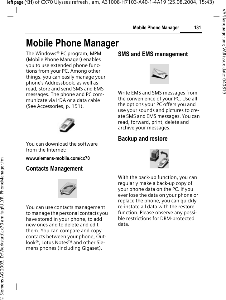 &copy; Siemens AG 2003, D:\Werkstatt\cx70 am fug\ULYR_PhoneManager.fm131Mobile Phone ManagerVAR language: am; VAR issue date: 040819left page (131) of CX70 Ulysses refresh , am, A31008-H7103-A40-1-4A19 (25.08.2004, 15:43)Mobile Phone ManagerThe Windows&reg; PC program, MPM (Mobile Phone Manager) enables you to use extended phone func-tions from your PC. Among other things, you can easily manage your phone&rsquo;s Addressbook, as well as read, store and send SMS and EMS messages. The phone and PC com-municate via IrDA or a data cable (See Accessories, p. 151). You can download the software from the Internet: www.siemens-mobile.com/cx70Contacts ManagementYou can use contacts management to manage the personal contacts you have stored in your phone, to add new ones and to delete and edit them. You can compare and copy contacts between your phone, Out-look&reg;, Lotus Notes&trade; and other Sie-mens phones (including Gigaset).SMS and EMS managementWrite EMS and SMS messages from the convenience of your PC. Use all the options your PC offers you and use your sounds and pictures to cre-ate SMS and EMS messages. You can read, forward, print, delete and archive your messages.Backup and restoreWith the back-up function, you can regularly make a back-up copy of your phone data on the PC. If you ever lose the data on your phone or replace the phone, you can quickly re-instate all data with the restore function. Please observe any possi-ble restrictions for DRM-protected data.