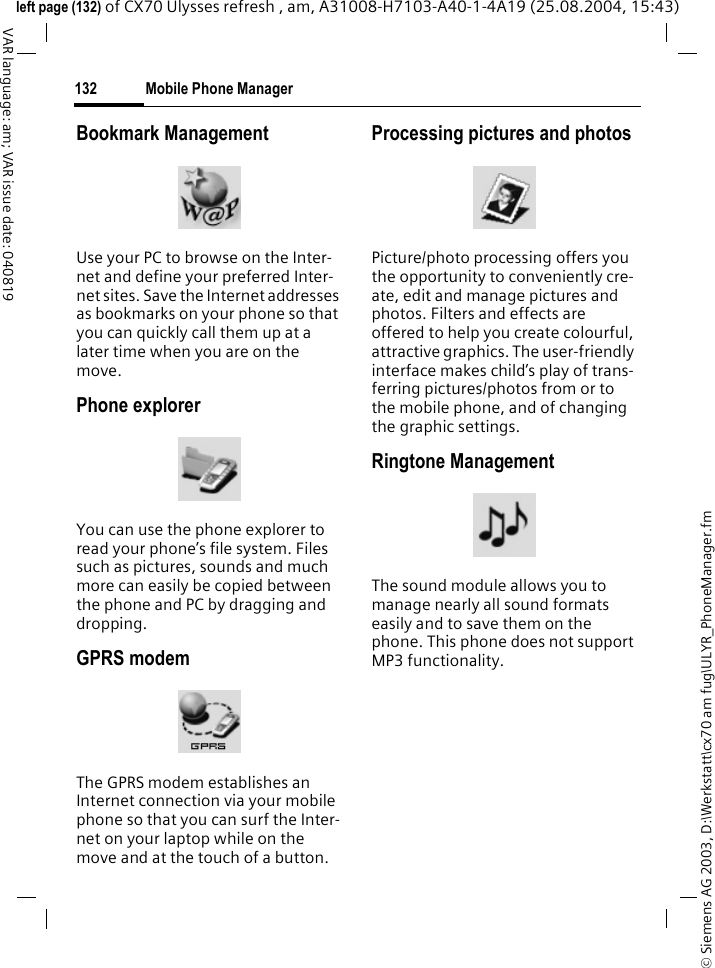 &copy; Siemens AG 2003, D:\Werkstatt\cx70 am fug\ULYR_PhoneManager.fmMobile Phone Manager132VAR language: am; VAR issue date: 040819left page (132) of CX70 Ulysses refresh , am, A31008-H7103-A40-1-4A19 (25.08.2004, 15:43)Bookmark ManagementUse your PC to browse on the Inter-net and define your preferred Inter-net sites. Save the Internet addresses as bookmarks on your phone so that you can quickly call them up at a later time when you are on the move. Phone explorerYou can use the phone explorer to read your phone&rsquo;s file system. Files such as pictures, sounds and much more can easily be copied between the phone and PC by dragging and dropping.GPRS modemThe GPRS modem establishes an Internet connection via your mobile phone so that you can surf the Inter-net on your laptop while on the move and at the touch of a button. Processing pictures and photosPicture/photo processing offers you the opportunity to conveniently cre-ate, edit and manage pictures and photos. Filters and effects are offered to help you create colourful, attractive graphics. The user-friendly interface makes child&rsquo;s play of trans-ferring pictures/photos from or to the mobile phone, and of changing the graphic settings.Ringtone ManagementThe sound module allows you to manage nearly all sound formats easily and to save them on the phone. This phone does not support MP3 functionality.