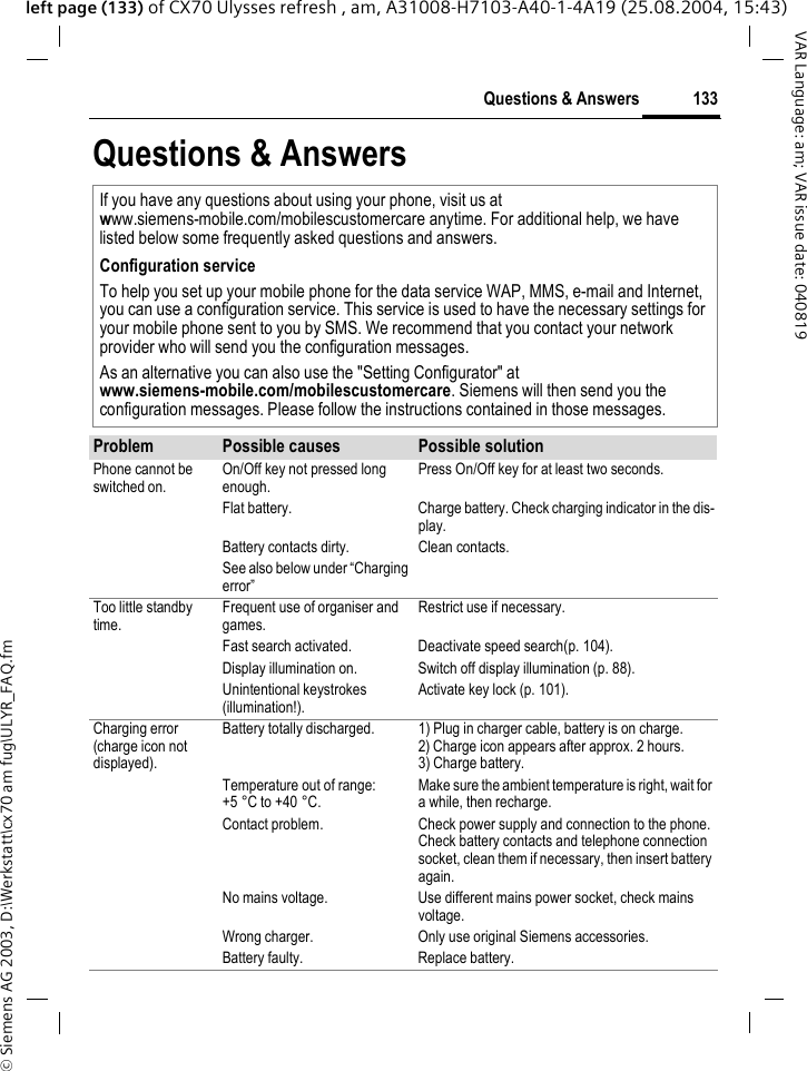 &copy; Siemens AG 2003, D:\Werkstatt\cx70 am fug\ULYR_FAQ.fm133Questions &amp; AnswersVAR Language: am; VAR issue date: 040819left page (133) of CX70 Ulysses refresh , am, A31008-H7103-A40-1-4A19 (25.08.2004, 15:43)Questions &amp; AnswersIf you have any questions about using your phone, visit us at www.siemens-mobile.com/mobilescustomercare anytime. For additional help, we have listed below some frequently asked questions and answers.Configuration serviceTo help you set up your mobile phone for the data service WAP, MMS, e-mail and Internet, you can use a configuration service. This service is used to have the necessary settings for your mobile phone sent to you by SMS. We recommend that you contact your network provider who will send you the configuration messages.As an alternative you can also use the "Setting Configurator" at www.siemens-mobile.com/mobilescustomercare. Siemens will then send you the configuration messages. Please follow the instructions contained in those messages.Problem Possible causes Possible solutionPhone cannot be switched on.On/Off key not pressed long enough.Press On/Off key for at least two seconds.Flat battery. Charge battery. Check charging indicator in the dis-play.Battery contacts dirty. Clean contacts.See also below under &ldquo;Charging error&rdquo;Too little standby time.Frequent use of organiser and games.Restrict use if necessary.Fast search activated. Deactivate speed search(p. 104).Display illumination on. Switch off display illumination (p. 88).Unintentional keystrokes (illumination!).Activate key lock (p. 101).Charging error(charge icon not displayed).Battery totally discharged. 1) Plug in charger cable, battery is on charge. 2) Charge icon appears after approx. 2 hours.3) Charge battery.Temperature out of range: +5 &deg;C to +40 &deg;C.Make sure the ambient temperature is right, wait for a while, then recharge.Contact problem. Check power supply and connection to the phone. Check battery contacts and telephone connection socket, clean them if necessary, then insert battery again.No mains voltage. Use different mains power socket, check mains voltage.Wrong charger. Only use original Siemens accessories.Battery faulty. Replace battery.