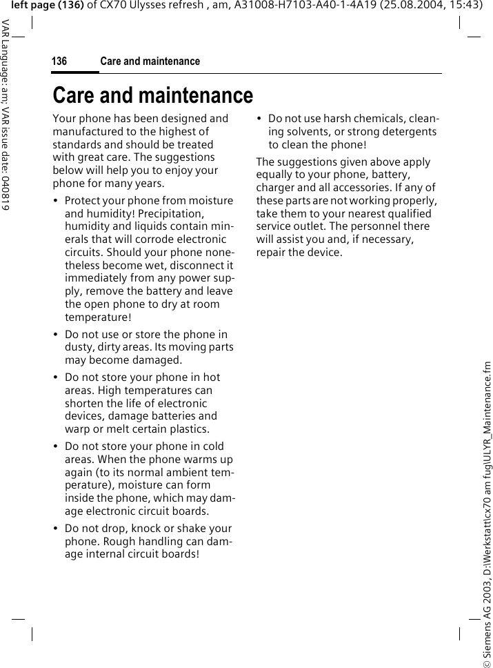 &copy; Siemens AG 2003, D:\Werkstatt\cx70 am fug\ULYR_Maintenance.fmCare and maintenance136VAR Language: am; VAR issue date: 040819left page (136) of CX70 Ulysses refresh , am, A31008-H7103-A40-1-4A19 (25.08.2004, 15:43)Care and maintenanceYour phone has been designed and manufactured to the highest of standards and should be treated with great care. The suggestions below will help you to enjoy your phone for many years.&bull; Protect your phone from moisture and humidity! Precipitation, humidity and liquids contain min-erals that will corrode electronic circuits. Should your phone none-theless become wet, disconnect it immediately from any power sup-ply, remove the battery and leave the open phone to dry at room temperature!&bull; Do not use or store the phone in dusty, dirty areas. Its moving parts may become damaged.&bull; Do not store your phone in hot areas. High temperatures can shorten the life of electronic devices, damage batteries and warp or melt certain plastics. &bull; Do not store your phone in cold areas. When the phone warms up again (to its normal ambient tem-perature), moisture can form inside the phone, which may dam-age electronic circuit boards. &bull; Do not drop, knock or shake your phone. Rough handling can dam-age internal circuit boards!&bull; Do not use harsh chemicals, clean-ing solvents, or strong detergents to clean the phone!The suggestions given above apply equally to your phone, battery, charger and all accessories. If any of these parts are not working properly, take them to your nearest qualified service outlet. The personnel there will assist you and, if necessary, repair the device.