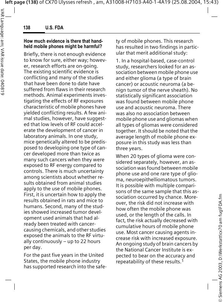&copy; Siemens AG 2003, D:\Werkstatt\cx70 am fug\FDA.fmU.S. FDA138VAR Language: am; VAR issue date: 040819left page (138) of CX70 Ulysses refresh , am, A31008-H7103-A40-1-4A19 (25.08.2004, 15:43)How much evidence is there that hand-held mobile phones might be harmful?Briefly, there is not enough evidence to know for sure, either way; howev-er, research efforts are on-going. The existing scientific evidence is conflicting and many of the studies that have been done to date have suffered from flaws in their research methods. Animal experiments inves-tigating the effects of RF exposures characteristic of mobile phones have yielded conflicting results. A few ani-mal studies, however, have suggest-ed that low levels of RF could accel-erate the development of cancer in laboratory animals. In one study, mice genetically altered to be predis-posed to developing one type of can-cer developed more than twice as many such cancers when they were exposed to RF energy compared to controls. There is much uncertainty among scientists about whether re-sults obtained from animal studies apply to the use of mobile phones. First, it is uncertain how to apply the results obtained in rats and mice to humans. Second, many of the stud-ies showed increased tumor devel-opment used animals that had al-ready been treated with cancer-causing chemicals, and other studies exposed the animals to the RF virtu-ally continuously &ndash; up to 22 hours per day.For the past five years in the United States, the mobile phone industry has supported research into the safe-ty of mobile phones. This research has resulted in two findings in partic-ular that merit additional study:1. In a hospital-based, case-control study, researchers looked for an as-sociation between mobile phone use and either glioma (a type of brain cancer) or acoustic neuroma (a be-nign tumor of the nerve sheath). No statistically significant association was found between mobile phone use and acoustic neuroma. There was also no association between mobile phone use and gliomas when all types of gliomas were considered together. It should be noted that the average length of mobile phone ex-posure in this study was less than three years.When 20 types of glioma were con-sidered separately, however, an as-sociation was found between mobile phone use and one rare type of glio-ma, neuroepithelliomatous tumors. It is possible with multiple compari-sons of the same sample that this as-sociation occurred by chance. More-over, the risk did not increase with how often the mobile phone was used, or the length of the calls. In fact, the risk actually decreased with cumulative hours of mobile phone use. Most cancer causing agents in-crease risk with increased exposure. An ongoing study of brain cancers by the National Cancer Institute is ex-pected to bear on the accuracy and repeatability of these results.1