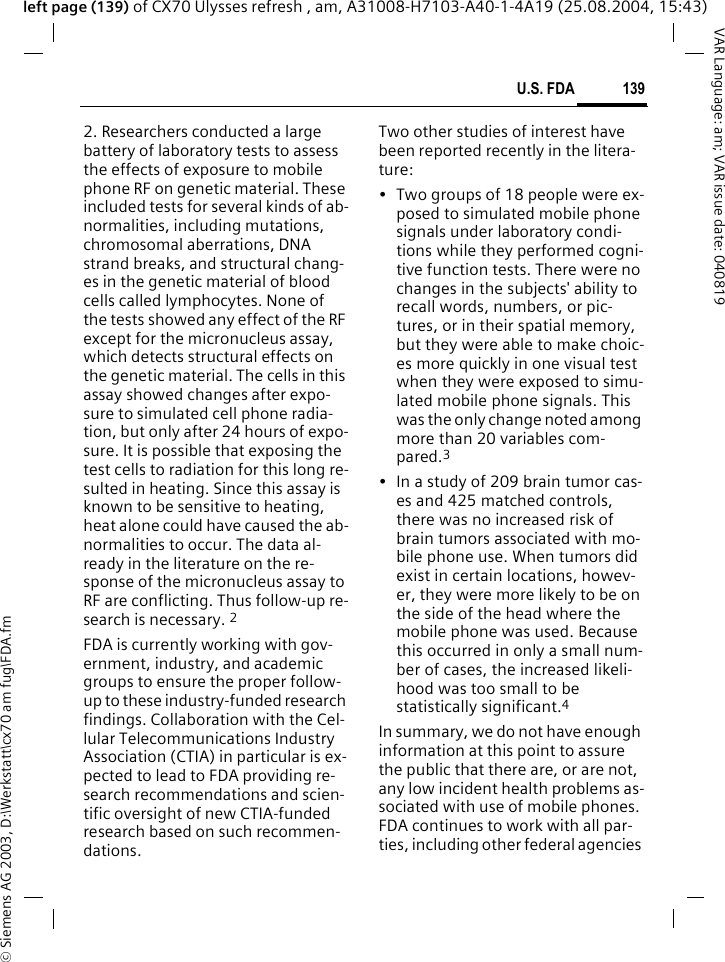 &copy; Siemens AG 2003, D:\Werkstatt\cx70 am fug\FDA.fm139U.S. FDAVAR Language: am; VAR issue date: 040819left page (139) of CX70 Ulysses refresh , am, A31008-H7103-A40-1-4A19 (25.08.2004, 15:43)2. Researchers conducted a large battery of laboratory tests to assess the effects of exposure to mobile phone RF on genetic material. These included tests for several kinds of ab-normalities, including mutations, chromosomal aberrations, DNA strand breaks, and structural chang-es in the genetic material of blood cells called lymphocytes. None of the tests showed any effect of the RF except for the micronucleus assay, which detects structural effects on the genetic material. The cells in this assay showed changes after expo-sure to simulated cell phone radia-tion, but only after 24 hours of expo-sure. It is possible that exposing the test cells to radiation for this long re-sulted in heating. Since this assay is known to be sensitive to heating, heat alone could have caused the ab-normalities to occur. The data al-ready in the literature on the re-sponse of the micronucleus assay to RF are conflicting. Thus follow-up re-search is necessary. 2FDA is currently working with gov-ernment, industry, and academic groups to ensure the proper follow-up to these industry-funded research findings. Collaboration with the Cel-lular Telecommunications Industry Association (CTIA) in particular is ex-pected to lead to FDA providing re-search recommendations and scien-tific oversight of new CTIA-funded research based on such recommen-dations.Two other studies of interest have been reported recently in the litera-ture:&bull; Two groups of 18 people were ex-posed to simulated mobile phone signals under laboratory condi-tions while they performed cogni-tive function tests. There were no changes in the subjects' ability to recall words, numbers, or pic-tures, or in their spatial memory, but they were able to make choic-es more quickly in one visual test when they were exposed to simu-lated mobile phone signals. This was the only change noted among more than 20 variables com-pared.3&bull; In a study of 209 brain tumor cas-es and 425 matched controls, there was no increased risk of brain tumors associated with mo-bile phone use. When tumors did exist in certain locations, howev-er, they were more likely to be on the side of the head where the mobile phone was used. Because this occurred in only a small num-ber of cases, the increased likeli-hood was too small to be statistically significant.4In summary, we do not have enough information at this point to assure the public that there are, or are not, any low incident health problems as-sociated with use of mobile phones. FDA continues to work with all par-ties, including other federal agencies 
