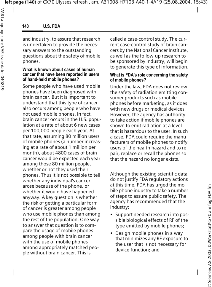 &copy; Siemens AG 2003, D:\Werkstatt\cx70 am fug\FDA.fmU.S. FDA140VAR Language: am; VAR issue date: 040819left page (140) of CX70 Ulysses refresh , am, A31008-H7103-A40-1-4A19 (25.08.2004, 15:43)and industry, to assure that research is undertaken to provide the neces-sary answers to the outstanding questions about the safety of mobile phones.What is known about cases of human cancer that have been reported in users of hand-held mobile phones?Some people who have used mobile phones have been diagnosed with brain cancer. But it is important to understand that this type of cancer also occurs among people who have not used mobile phones. In fact, brain cancer occurs in the U.S. popu-lation at a rate of about 6 new cases per 100,000 people each year. At that rate, assuming 80 million users of mobile phones (a number increas-ing at a rate of about 1 million per month), about 4800 cases of brain cancer would be expected each year among those 80 million people, whether or not they used their phones. Thus it is not possible to tell whether any individual's cancer arose because of the phone, or whether it would have happened anyway. A key question is whether the risk of getting a particular form of cancer is greater among people who use mobile phones than among the rest of the population. One way to answer that question is to com-pare the usage of mobile phones among people with brain cancer with the use of mobile phones among appropriately matched peo-ple without brain cancer. This is called a case-control study. The cur-rent case-control study of brain can-cers by the National Cancer Institute, as well as the follow-up research to be sponsored by industry, will begin to generate this type of information.What is FDA's role concerning the safety of mobile phones?Under the law, FDA does not review the safety of radiation emitting con-sumer products such as mobile phones before marketing, as it does with new drugs or medical devices. However, the agency has authority to take action if mobile phones are shown to emit radiation at a level that is hazardous to the user. In such a case, FDA could require the manu-facturers of mobile phones to notify users of the health hazard and to re-pair, replace or recall the phones so that the hazard no longer exists. Although the existing scientific data do not justify FDA regulatory actions at this time, FDA has urged the mo-bile phone industry to take a number of steps to assure public safety. The agency has recommended that the industry:&bull; Support needed research into pos-sible biological effects of RF of the type emitted by mobile phones;&bull; Design mobile phones in a way that minimizes any RF exposure to the user that is not necessary for device function; and