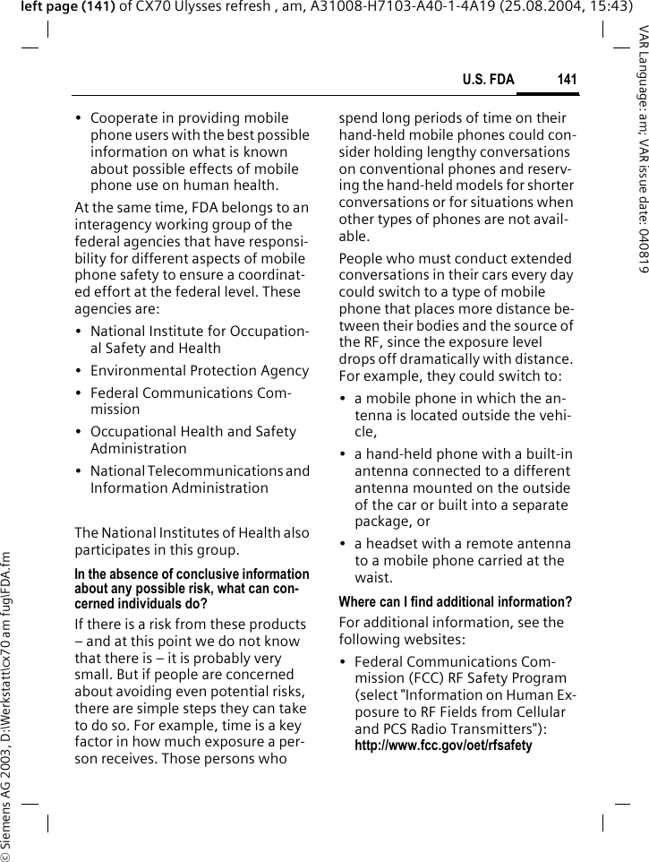 &copy; Siemens AG 2003, D:\Werkstatt\cx70 am fug\FDA.fm141U.S. FDAVAR Language: am; VAR issue date: 040819left page (141) of CX70 Ulysses refresh , am, A31008-H7103-A40-1-4A19 (25.08.2004, 15:43)&bull; Cooperate in providing mobile phone users with the best possible information on what is known about possible effects of mobile phone use on human health.At the same time, FDA belongs to an interagency working group of the federal agencies that have responsi-bility for different aspects of mobile phone safety to ensure a coordinat-ed effort at the federal level. These agencies are:&bull; National Institute for Occupation-al Safety and Health&bull; Environmental Protection Agency&bull; Federal Communications Com-mission&bull; Occupational Health and Safety Administration&bull; National Telecommunications and Information AdministrationThe National Institutes of Health also participates in this group.In the absence of conclusive information about any possible risk, what can con-cerned individuals do?If there is a risk from these products &ndash; and at this point we do not know that there is &ndash; it is probably very small. But if people are concerned about avoiding even potential risks, there are simple steps they can take to do so. For example, time is a key factor in how much exposure a per-son receives. Those persons who spend long periods of time on their hand-held mobile phones could con-sider holding lengthy conversations on conventional phones and reserv-ing the hand-held models for shorter conversations or for situations when other types of phones are not avail-able.People who must conduct extended conversations in their cars every day could switch to a type of mobile phone that places more distance be-tween their bodies and the source of the RF, since the exposure level drops off dramatically with distance. For example, they could switch to:&bull; a mobile phone in which the an-tenna is located outside the vehi-cle,&bull; a hand-held phone with a built-in antenna connected to a different antenna mounted on the outside of the car or built into a separate package, or&bull; a headset with a remote antenna to a mobile phone carried at the waist.Where can I find additional information?For additional information, see the following websites:&bull; Federal Communications Com-mission (FCC) RF Safety Program (select "Information on Human Ex-posure to RF Fields from Cellular and PCS Radio Transmitters"): http://www.fcc.gov/oet/rfsafety
