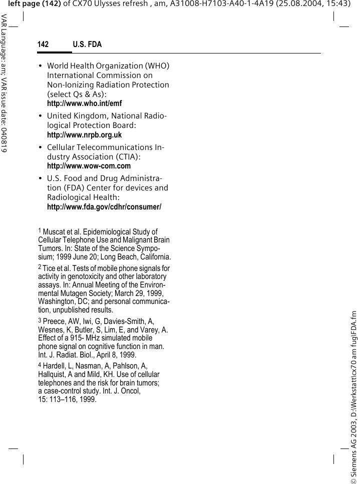 &copy; Siemens AG 2003, D:\Werkstatt\cx70 am fug\FDA.fmU.S. FDA142VAR Language: am; VAR issue date: 040819left page (142) of CX70 Ulysses refresh , am, A31008-H7103-A40-1-4A19 (25.08.2004, 15:43)&bull; World Health Organization (WHO) International Commission on Non-Ionizing Radiation Protection (select Qs &amp; As): http://www.who.int/emf&bull; United Kingdom, National Radio-logical Protection Board: http://www.nrpb.org.uk&bull; Cellular Telecommunications In-dustry Association (CTIA): http://www.wow-com.com&bull; U.S. Food and Drug Administra-tion (FDA) Center for devices and Radiological Health: http://www.fda.gov/cdhr/consumer/1 Muscat et al. Epidemiological Study of Cellular Telephone Use and Malignant Brain Tumors. In: State of the Science Sympo-sium; 1999 June 20; Long Beach, California.2 Tice et al. Tests of mobile phone signals for activity in genotoxicity and other laboratory assays. In: Annual Meeting of the Environ-mental Mutagen Society; March 29, 1999, Washington, DC; and personal communica-tion, unpublished results.3 Preece, AW, Iwi, G, Davies-Smith, A, Wesnes, K, Butler, S, Lim, E, and Varey, A. Effect of a 915- MHz simulated mobile phone signal on cognitive function in man. Int. J. Radiat. Biol., April 8, 1999.4 Hardell, L, Nasman, A, Pahlson, A, Hallquist, A and Mild, KH. Use of cellular telephones and the risk for brain tumors; a case-control study. Int. J. Oncol,15: 113&ndash;116, 1999.