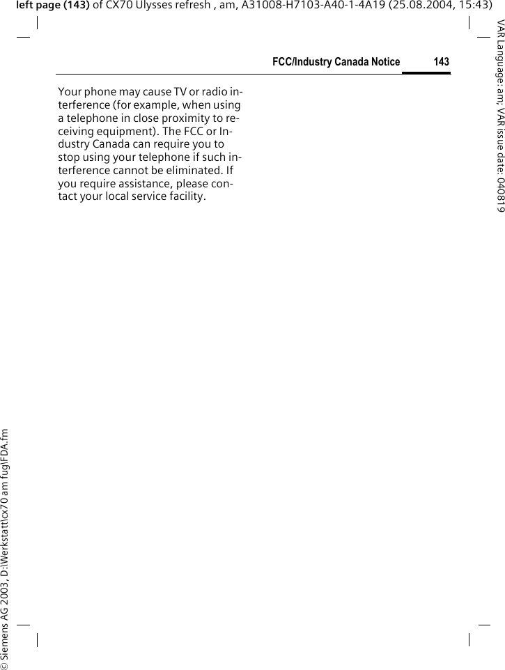 &copy; Siemens AG 2003, D:\Werkstatt\cx70 am fug\FDA.fm143FCC/Industry Canada NoticeVAR Language: am; VAR issue date: 040819left page (143) of CX70 Ulysses refresh , am, A31008-H7103-A40-1-4A19 (25.08.2004, 15:43)FCC/Industry Canada NoticeYour phone may cause TV or radio in-terference (for example, when using a telephone in close proximity to re-ceiving equipment). The FCC or In-dustry Canada can require you to stop using your telephone if such in-terference cannot be eliminated. If you require assistance, please con-tact your local service facility.