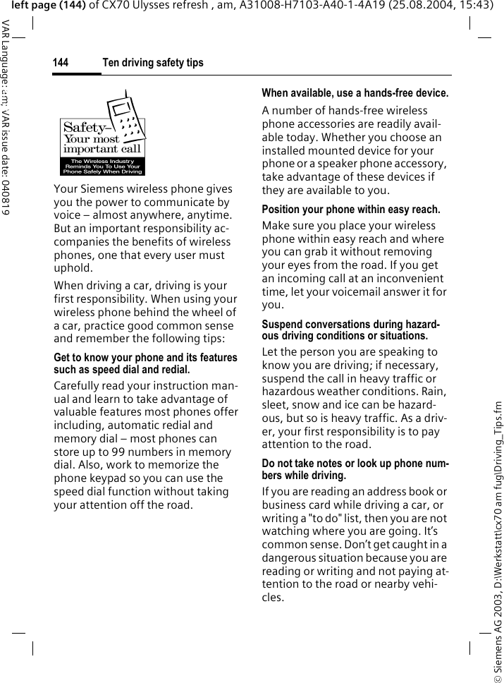 &copy; Siemens AG 2003, D:\Werkstatt\cx70 am fug\Driving_Tips.fmTen driving safety tips144VAR Language: am; VAR issue date: 040819left page (144) of CX70 Ulysses refresh , am, A31008-H7103-A40-1-4A19 (25.08.2004, 15:43)Ten driving safety tipsYour Siemens wireless phone gives you the power to communicate by voice &ndash; almost anywhere, anytime. But an important responsibility ac-companies the benefits of wireless phones, one that every user must uphold.When driving a car, driving is your first responsibility. When using your wireless phone behind the wheel of a car, practice good common sense and remember the following tips:Get to know your phone and its features such as speed dial and redial.Carefully read your instruction man-ual and learn to take advantage of valuable features most phones offer including, automatic redial and memory dial &ndash; most phones can store up to 99 numbers in memory dial. Also, work to memorize the phone keypad so you can use the speed dial function without taking your attention off the road.When available, use a hands-free device.A number of hands-free wireless phone accessories are readily avail-able today. Whether you choose an installed mounted device for your phone or a speaker phone accessory, take advantage of these devices if they are available to you.Position your phone within easy reach.Make sure you place your wireless phone within easy reach and where you can grab it without removing your eyes from the road. If you get an incoming call at an inconvenient time, let your voicemail answer it for you.Suspend conversations during hazard-ous driving conditions or situations.Let the person you are speaking to know you are driving; if necessary, suspend the call in heavy traffic or hazardous weather conditions. Rain, sleet, snow and ice can be hazard-ous, but so is heavy traffic. As a driv-er, your first responsibility is to pay attention to the road.Do not take notes or look up phone num-bers while driving.If you are reading an address book or business card while driving a car, or writing a "to do" list, then you are not watching where you are going. It&rsquo;s common sense. Don&rsquo;t get caught in a dangerous situation because you are reading or writing and not paying at-tention to the road or nearby vehi-cles.